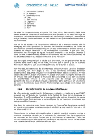 Julio 2012
Actualización del Plan Maestro de Alcantarillado Sanitario y Tratamiento de Aguas Residuales
de Asunción y Área Metropolitana (APM) - EASEGA (Informe Final Preliminar)
Capítulo 4
4-20
7. Comandante Gamarra
8. Dr. Montero
9. Gobernador Irala
10. Grau
11. San Antonio
12. Lagerenza
13. Varadero
14. Bella Vista
15. Ytay
De ellas, las correspondientes a Sajonia, Gob. Irala, Grau, San Antonio y Bella Vista
tienen emisarios subacuáticos hacia el canal principal del Río. El resto descarga en
la margen, causando la degradación estética y bacteriológica del agua, afectando la
franja costera y convirtiéndola en un área devaluada sin posibilidades comerciales o
recreacionales.
Con el fin de ayudar a la recuperación ambiental de la margen derecha del río
Paraguay, ESSAP ha planteado un proyecto para ampliar la cobertura de su red de
alcantarillado primario (interceptores) por un lado extendiendo su área de servicio y
dotando de mayor capacidad a los interceptores existentes. Y por otro lado,
eliminando las descargas de aguas residuales menores a los arroyos urbanos y
zona costera y estableciendo plantas de tratamiento para el acondicionamiento de
los afluentes antes de su disposición final en el río Paraguay.
Las descargas principales por el caudal que presentan, son las provenientes de las
cuencas Bella Vista e Itay por el norte, Varadero por el centro y de las cuencas
Mallorquín, Tacumbú, UCA y Kennedy (Lambaré) por el sur de la ciudad.
Por otro lado, las coberturas del alcantarillado en los municipios ubicados alrededor
de Asunción, son muy bajas o nula y los colectores existentes terminan
descargando a pequeños arroyos donde la contaminación bacteriana alcanza niveles
observados entre 4.1x104 UFC/100ml y 4.6x106 UFC/100ml (Campaña de medición
en arroyos Jica-Seam-Digesa). El municipio de San Lorenzo cuenta con un sistema
de alcantarillado limitado a una pequeña área de drenaje que descarga
parcialmente desagüe crudo al arroyo San Lorenzo y parte es tratado en un sistema
de lagunas facultativas, cuyo efluente final descarga aguas abajo en el arroyo San
Lorenzo.
4.2.2 Caracterización de las Aguas Residuales
La información de caracterización de las aguas residuales revisada, es la que ESSAP
proveyó para el “Estudio de Modelado de la Calidad del Agua del río Paraguay en
Asunción y Área Metropolitana” de la información más reciente disponible de aforos
y características físico-químicas y bacteriológicas de los colectores principales que
descargan al Rio Paraguay.
Los datos de concentraciones fueron tomados en 2 campañas, la primera consistió
en muestras mensuales tomadas durante el año 2009 y otra medición puntual el 10
de febrero del 2010.
Sin embargo, no se tiene información sobre el método muestral (muestra puntual o
muestra compuesta, caudales en el momento del monitoreo). Los datos resumidos
se muestran en las cuatro figuras que a continuación se presentan. Todas las
concentraciones registradas para cada parámetro, se engloban dentro de las barras
que representan el rango total abarcado por ellos.
 