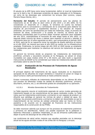 Julio 2012
Actualización del Plan Maestro de Alcantarillado Sanitario y Tratamiento de Aguas Residuales
de Asunción y Área Metropolitana (APM) - EASEGA (Informe Final Preliminar)
Capítulo 4
4-25
El estudio de la APM tiene como tarea fundamental, definir el nivel de tratamiento
que se le dará a las 15 descargas existentes de aguas residuales al río Paraguay,
así como de las descargas que contaminan los arroyos (San Lorenzo, Luque,
Mariano Roque Alonso, etc.).
Horizonte del Estudio: El periodo de planeamiento para las plantas de
tratamiento es de 30 años es decir entre el año 2015 y el año 2045. Se ha
considerado un desarrollo en 3 etapas. Si tomamos en cuenta los tiempos
necesarios para la convocatoria y contratación de la consultoría para elaborar los
estudios de pre-inversión y expedientes técnicos y los estudios de impacto
ambiental, así como las aprobaciones por todas las instancias, luego, el proceso de
licitación de obras, construcción y la puesta en marcha, se estima que los
elementos considerados para la primera etapa iniciarían operación para mediados
del año 2015, extendiéndose el horizonte de esta etapa hasta el año 2025. La
segunda etapa incluiría las obras a realizar para expandir el servicio y atender el
crecimiento para los 10 años siguientes es decir, que comprendería el periodo 2025
al 2035, para tal fin se requeriría iniciar los estudios de diseño definitivo al menos
en el año 2023, de manera que para el año 2025 se cuente con la infraestructura
ampliada. Finalmente, la tercera etapa del año 2035 al 2045 donde se ampliarán
las instalaciones para mantener la cobertura del servicio de tratamiento de aguas
residuales.
En general los terrenos donde se proponen las instalaciones de tratamiento
preliminar, primario y secundario cercanas al río Paraguay, se ubican en áreas
inundables con cotas medias entre 57 y 58 msnm, por esta razón y siguiendo
instrucciones de ESSAP se ha considerado que todas las instalaciones deberán estar
encimadas sobre la cota 64 msnm.
4.2.5 Evaluación de los Procesos de Tratamiento de Aguas
Residuales
El principal objetivo del tratamiento de las aguas residuales es la disposición
apropiada de los afluentes de origen doméstico e industrial sin poner en riesgo la
salud humana ó dañe permanentemente al medio ambiente natural.
Existen numerosos métodos de tratamiento desarrollados en los últimos 80 años
que proveen de diferentes niveles de calidad de efluentes (preliminar, primario,
secundario, terciario, etc.) y de diferentes grados de complejidad en su operación.
4.2.5.1 Niveles Generales de Tratamiento
La Tabla siguiente resume el rendimiento esperado de varios niveles generales de
tratamiento basado en las características de las aguas residuales crudas. La Tabla
indica que los tratamientos preliminares y primarios no son capaces de producir un
efluente que satisfaga en general las normas de salud y calidad de agua. Sin
embargo, los procesos preliminares y primarios no deben ser descartados ya que la
implementación de las normas de calidad ambiental debe ser hecha en forma
paulatina y de acuerdo con la capacidad de financiera de las instituciones
responsables de la construcción de las PTARs.
Se debe reconocer además que aunque con los procesos de tratamiento preliminar
y primarios sin desinfección, habría una posible exposición de la población a
bacterias infecciosas y parásitos intestinales, el uso de emisarios subfluviales que
alejan el punto de descarga de las orillas del Río.
Las condiciones de salud serían mejores que aquellas asociadas con la descarga
actual de las aguas servidas crudas en las orillas del río Paraguay y arroyos.
 