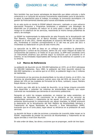 Abril 2012
Actualización del Plan Maestro de Alcantarillado Sanitario y Tratamiento de Aguas Residuales
de Asunción y Área Metropolitana (APM) - EASEGA (Informe Final Preliminar)
Capítulo 1
1-3
Pero también hay que buscar estrategias de desarrollo que deben articular y darle
coherencia a un conjunto de acciones mutuamente relacionadas como la educación,
la salud, la capacitación para el trabajo, la ecología, la innovación tecnológica y la
gestión de financiamientos blandos para nuevas actividades económicas.
Es en este punto en donde la ESSAP deberá intervenir, realizado un gran esfuerzo
ejecutando Proyectos y Programas tendientes a establecer una estrategia de
desarrollo con el propósito de reducir en el corto plazo y abatir a largo plazo el
rezago en la cobertura de los servicios, resolviendo al mismo tiempo problemas de
salud y de ecología.
La ESSAP ha implementado la elaboración de este Proyecto de la Actualización del
Plan Maestro, financiado por el Banco Mundial, iniciándose las actividades de
licitación en el año 2011, siendo adjudicado al consorcio NK-NKLAC en ese mismo
año, firmándose el contrato correspondiente el 27 del mes de junio del 2011 e
iniciándose su elaboración en julio de este mismo año.
La ejecución de la APM se basa en un enfoque que considera la planeación,
programación y control de los procesos, dentro de una visión integral de todos los
componentes del sistema y el medio en el que actúa. La APM está concebida como
un instrumento dinámico que permita seguir la evolución que se presente en el
sistema, en las Entidades responsables del manejo de los sistemas en cuestión y en
su entorno.
1.2 Marco de Referencia
La población de Asunción era de 350.000 habitantes en 1972, en el 2012 sobrepasa
los 500.000 habitantes. Para 1982, la población del Gran Asunción alcanzó los
664.000 habitantes y se estima que en el 2010, la población llegó a los 2 millones
de habitantes.
El incremento en los servicios de alcantarillado no ha sido el mismo, en el 2011, los
servicios de alcantarillado sanitario cubrían poco más del 85% de Asunción y por
debajo del 10% en las ciudades de Fernando de la Mora, Lambaré, Luque, Mariano
Roque Alonso y San Lorenzo.
Es notorio que más allá de la ciudad de Asunción, no se tenga ninguna previsión
para desarrollar y extender los sistemas de alcantarillado sanitario que vayan
cubriendo las necesidades que demanda el crecimiento poblacional.
Pensando en cubrir los rezagos existentes; en mejorar las redes existentes; en
satisfacer las demandas de crecimiento de la población en los servicios de
alcantarillado sanitario y tratamiento de las aguas; en promover el cuidado del
ambiente disminuyendo la contaminación por aguas cloacales, la ESSAP promovió
la elaboración de la Actualización del Plan Maestro de Alcantarillado Sanitario y
Tratamiento de Aguas Residuales de Asunción y Área Metropolitana (APM),
buscando que en el corto plazo, logre elevar su eficiencia en la prestación de esos
servicios.
La decisión de llevar a cabo las acciones y proyectos de inversión debe recaer en la
ESSAP, responsable de prestar los servicios de Alcantarillado y Tratamiento de las
aguas servidas a nivel Gran Asunción.
En este orden de ideas, las obras y acciones que se propongan, serán de tres tipos:
 