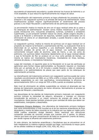 Julio 2012
Actualización del Plan Maestro de Alcantarillado Sanitario y Tratamiento de Aguas Residuales
de Asunción y Área Metropolitana (APM) - EASEGA (Informe Final Preliminar)
Capítulo 4
4-27
equivalente al tratamiento secundario y puede eliminar los huevos de helminto a un
nivel aceptable, lo que reduciría significativamente los riesgos de salud.
La intensificación del tratamiento primario se logra añadiendo los procesos de pre-
aireación o de coagulación química a la entrada del tanque de sedimentación. Estas
modificaciones pueden mejorar significativamente el rendimiento del proceso
gracias a una mejor floculación y asentamiento de las partículas suspendidas.
La pre-aireación implica la mezcla de aire con el agua residual antes de su paso a
los estanques de sedimentación. Existen varios medios mecánicos por los cuales
puede introducirse aire, incluyendo aireadores, turbinas, surtidores o aireadores
superficiales. La pre-aireación también reduce los olores, añade oxígeno disuelto y
ayuda a la flotación y eliminación de espumas, también puede combinarse con la
eliminación de arena en un desarenador aireado, o puede llevarse a cabo en una
unidad separada.
La coagulación química, implica la mezcla de químicos con el agua residual con el
propósito de mejorar la formación y asentamiento del floc. La evaluación final de la
efectividad de un químico específico y una dosificación óptima debe hacerse
realizando pruebas de jarras con el agua residual. Los químicos utilizados
comúnmente incluyen sales de aluminio, sales de hierro, o cal, así como de
polímeros. Los químicos deben mezclarse rápidamente con el agua residual debido
a que la formación de floc se produce en un muy corto período de tiempo. La
mezcla se realiza con mezcladores mecánicos, mezcladores en línea, bombas,
cámaras de placas, o mezcladores hidráulicos.
Luego del mezclado, el siguiente paso es la floculación en la que las partículas se
aglomeran para formar masas sedimentables. La floculación requiere un mezclado
lento por un período de 15 a 20 minutos y puede llevarse a cabo en estanques
separados o en sedimentadores de placas que sean parte de los estanques de
sedimentación primarios.
La intensificación del tratamiento primario con coagulación química puede dar como
resultado una eliminación de DBO5 en un 50% a 60% o incluso más, la remoción de
sólidos suspendidos es aún más significativa, incrementándose la eficiencia de
aproximadamente 50% a un rango de 70% a 85% cuando se emplean químicos.
Este nivel de eliminación de sólidos suspendidos es cercano al alcanzado por las
plantas de tratamiento secundario de menor eficiencia. Normalmente el proceso es
seguido de filtración y desinfección.
Las desventajas de las plantas de tratamiento primario mejorado con coagulación
química incluyen la necesidad de adquirir, almacenar y manejar un volumen
considerable de químicos y un mayor consumo de energía por parte de los
mezcladores. Estas plantas también producen gran cantidad de lodos que deben ser
estabilizados, manejados y desechados.
Tratamiento Primario Biológico: Una alternativa de tratamiento primario biológico
que viene extendiéndose a nivel mundial es el de los reactores anaeróbicos de flujo
ascendente y manto de lodos conocido en la industria por sus siglas en inglés como
UASB (upflow anaerobic sludge blanket). Estos reactores son estructuras
compactas cerradas de concreto armado que cuentan con 3 partes: la cámara
inferior que tiene una gran concentración de lodos en suspensión (manto de lodos),
por donde ingresa el efluente del tratamiento preliminar.
En esta cámara, las bacterias anaeróbicas y facultativas que se encuentran en el
lodo metabolizan la materia orgánica soluble que llega, convirtiendo la mayor parte
de los sólidos volátiles en biogás (CH4, CO2, H2S, N2, etc.).
 