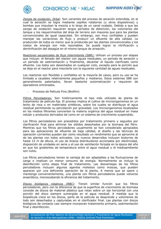 Julio 2012
Actualización del Plan Maestro de Alcantarillado Sanitario y Tratamiento de Aguas Residuales
de Asunción y Área Metropolitana (APM) - EASEGA (Informe Final Preliminar)
Capítulo 4
4-31
Zanjas de oxidación, Orbal: Son variantes del proceso de aeración extendida, en el
cual la aeración se logra mediante cepillos rotatorios (u otros dispositivos) y
bombas que impulsan la mezcla a lo largo de un canal ovalado. Debido a que las
zanjas de oxidación requieren largos períodos de detención, los volúmenes del
tanque y los requerimientos del área de terreno son mayores que para las plantas
convencionales de igual capacidad. Sin embargo, son muy confiables y pueden
manejar las variaciones de flujo y producir un efluente de alta calidad. La
producción de lodos es menor que la producida por las plantas convencionales y los
costos de energía son más razonables. Se puede lograr la nitrificación y
denitrificación del desagüe en el mismo tanque de aireación.
Reactores secuenciales de flujo intermitente (SBR): Utilizan un proceso por etapas
que incluye: el llenado del reactor con aguas residuales, un periodo de aeración y
un periodo de sedimentación y finalmente, decantar el líquido clarificado como
efluente. Los lodos son desechados en cualquier ciclo, excepto para la porción que
se deja en el reactor para mezclarla con la siguiente cantidad de aguas residuales.
Los reactores son flexibles y confiables en la mayoría de casos, pero su uso se ha
limitado a caudales relativamente pequeños y medianos. Estos sistemas SBR son
generalmente patentados, llevan bastante automatización y requieren de
operadores entrenados.
- Procesos de Película Fina (Biofilm)
Filtros Percoladores: Son históricamente el tipo más utilizado de planta de
tratamiento de película fija. El proceso implica el cultivo de microorganismos en un
lecho de roca o en materiales sintéticos, sobre los cuales se distribuye el agua
residual permitiendo su percolación por gravedad. Los microorganismos localizados
en los medios filtrantes convierten la materia orgánica del agua residual en masa
celular y productos derivados tal como en un sistema de crecimiento suspendido.
Los filtros percoladores son precedidos por tratamiento primario y seguidos por
clarificación final para eliminar los sólidos desechados por la biomasa del filtro.
Mientras que los filtros percoladores usualmente se han considerado apropiados
para las aplicaciones de efluente de baja calidad, el diseño y las técnicas de
operación corrientes pueden dar como resultado un rendimiento que se aproxime al
de las plantas con lodos activados. Los nuevos desarrollos incluyen biotorres de
hasta 12 m de altura, el uso de brazos distribuidores accionados por electricidad,
disposición de unidades en serie y el uso de ventilación forzada en la época del año
en que los gradientes de temperatura entre el agua residual y el medioambiente
son nulos.
Los filtros percoladores tienen la ventaja de ser adaptables a las fluctuaciones de
carga e implican un menor consumo de energía. Normalmente se incluye la
desinfección como etapa final de tratamiento. Las desventajas de los filtros
percoladores incluyen algunos agentes molestos como moscas, que pueden
aparecer por una deficiente operación de la planta. A menos que se opere y
mantenga convenientemente, una planta con filtros percoladores puede volverse
anaeróbica, menoscabando la eficiencia del tratamiento.
Discos biológicos rotativos (RBC): Tienen similar función que los filtros
percoladores, pero con la diferencia de que la superficie de crecimiento de biomasa
consiste de discos de material plástico que rotan sobre un eje horizontal con una
porción del disco siempre sumergida en el agua residual. A medida que la
biopelícula crece en los discos, parte de la película se desprende y volúmenes de
lodo son desechados y capturadas en el clarificador final. Las plantas con discos
biológicos de contacto casi siempre incorporan tratamiento primario, sedimentación
final y desinfección.
 