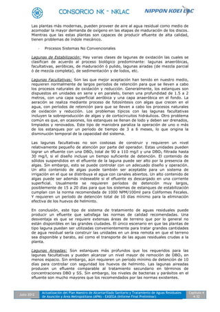 Julio 2012
Actualización del Plan Maestro de Alcantarillado Sanitario y Tratamiento de Aguas Residuales
de Asunción y Área Metropolitana (APM) - EASEGA (Informe Final Preliminar)
Capítulo 4
4-32
Las plantas más modernas, pueden proveer de aire al agua residual como medio de
acomodar la mayor demanda de oxígeno en las etapas de maduración de los discos.
Mientras que las estas plantas son capaces de producir efluente de alta calidad,
tienen problemas de índole mecánico.
- Procesos Sistemas No Convencionales
Lagunas de Estabilización: Hay varias clases de lagunas de oxidación las cuales se
clasifican de acuerdo al proceso biológico predominante: lagunas anaeróbicas,
facultativas, aeróbicas, de maduración ó pulido, lagunas airadas (de mezcla parcial
ó de mezcla completa), de sedimentación y de lodos, etc.
Lagunas Facultativas: Son las que mejor aceptación han tenido en nuestro medio,
requieren normalmente de largos períodos de retención para que se lleven a cabo
los procesos naturales de oxidación y reducción. Generalmente, los estanques son
dispuestos en unidades en serie y en paralelo, tienen una profundidad de 1.5 a 2
metros, con una capa superficial aeróbica y una capa anaeróbica en el fondo. La
aeración se realiza mediante proceso de fotosíntesis con algas que crecen en el
agua, con períodos de retención para que se lleven a cabo los procesos naturales
de oxidación y reducción. Los problemas típicos con las lagunas facultativas
incluyen la sobreproducción de algas y de cortocircuitos hidráulicos. Otro problema
común es que, en ocasiones, los estanques se llenan de lodo y deben ser drenados,
limpiados y renovados. Este tipo de maniobra paraliza la operación de uno o más
de los estanques por un período de tiempo de 3 a 6 meses, lo que origina la
disminución temporal de la capacidad del sistema.
Las lagunas facultativas no son costosas de construir y requieren un nivel
relativamente pequeño de atención por parte del operador. Estas unidades pueden
lograr un efluente con una DBO5 total de 90 a 110 mg/l y una DBO5 filtrada hasta
30 mg/l, si el diseño incluye un tiempo suficiente de detención. El contenido de
sólidos suspendidos en el efluente de la laguna puede ser alto por la presencia de
algas. Sin embargo, esto se puede controlar con un adecuado diseño y operación.
Un alto contenido de algas puede también ser aceptable para un sistema de
irrigación en el que se distribuya el agua con canales abiertos. Un alto contenido de
algas puede ser además indeseable si el efluente es descargado en una corriente
superficial. Usualmente se requieren períodos de detención muy largos,
posiblemente de 15 a 20 días para que los sistemas de estanques de estabilización
cumplan con la norma recomendada de 1000 NPM/100ml para Coliformes Fecales.
Y requieren un período de detención total de 10 días mínimo para la eliminación
efectiva de los huevos de helminto.
En conclusión, este tipo de sistema de tratamiento de aguas residuales puede
producir un efluente que satisfaga las normas de calidad recomendadas. Una
desventaja es que se requiere extensas áreas de terreno que por lo general no
están disponibles en las grandes ciudades. El único escenario en que las plantas de
tipo laguna puedan ser utilizadas convenientemente para tratar grandes cantidades
de agua residual sería construir las unidades en un área remota en que el terreno
sea disponible y barato, así como el transporte de las aguas residuales crudas a la
planta.
Lagunas Aireadas: Son estanques más profundos que los requeridos para las
lagunas facultativas y pueden alcanzar un nivel mayor de remoción de DBO5 en
menos espacio. Sin embargo, aún requieren un período mínimo de detención de 10
días para controlar con seguridad los huevos de helminto. Las lagunas aireadas
producen un efluente comparable al tratamiento secundario en términos de
concentraciones DBO y SS. Sin embargo, los niveles de bacterias y parásitos en el
efluente son mucho mayores que los recomendados por las normas existentes.
 