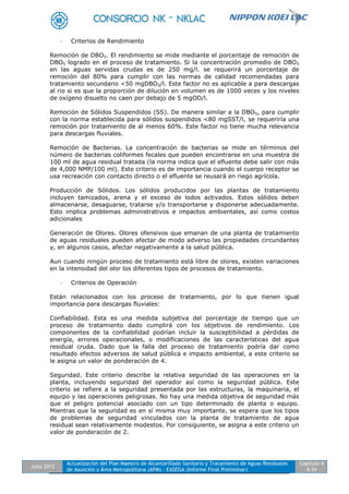 Julio 2012
Actualización del Plan Maestro de Alcantarillado Sanitario y Tratamiento de Aguas Residuales
de Asunción y Área Metropolitana (APM) - EASEGA (Informe Final Preliminar)
Capítulo 4
4-34
- Criterios de Rendimiento
Remoción de DBO5. El rendimiento se mide mediante el porcentaje de remoción de
DBO5 logrado en el proceso de tratamiento. Si la concentración promedio de DBO5
en las aguas servidas crudas es de 250 mg/l. se requerirá un porcentaje de
remoción del 80% para cumplir con las normas de calidad recomendadas para
tratamiento secundario <50 mgDBO5/l. Este factor no es aplicable a para descargas
al rio si es que la proporción de dilución en volumen es de 1000 veces y los niveles
de oxígeno disuelto no caen por debajo de 5 mgOD/l.
Remoción de Sólidos Suspendidos (SS). De manera similar a la DBO5, para cumplir
con la norma establecida para sólidos suspendidos <80 mgSST/l, se requeriría una
remoción por tratamiento de al menos 60%. Este factor no tiene mucha relevancia
para descargas fluviales.
Remoción de Bacterias. La concentración de bacterias se mide en términos del
número de bacterias coliformes fecales que pueden encontrarse en una muestra de
100 ml de agua residual tratada (la norma indica que el efluente debe salir con más
de 4,000 NMP/100 ml). Este criterio es de importancia cuando el cuerpo receptor se
usa recreación con contacto directo o el efluente se reusará en riego agrícola.
Producción de Sólidos. Los sólidos producidos por las plantas de tratamiento
incluyen tamizados, arena y el exceso de lodos activados. Estos sólidos deben
almacenarse, desaguarse, tratarse y/o transportarse y disponerse adecuadamente.
Esto implica problemas administrativos e impactos ambientales, así como costos
adicionales
Generación de Olores. Olores ofensivos que emanan de una planta de tratamiento
de aguas residuales pueden afectar de modo adverso las propiedades circundantes
y, en algunos casos, afectar negativamente a la salud pública.
Aun cuando ningún proceso de tratamiento está libre de olores, existen variaciones
en la intensidad del olor los diferentes tipos de procesos de tratamiento.
- Criterios de Operación
Están relacionados con los proceso de tratamiento, por lo que tienen igual
importancia para descargas fluviales:
Confiabilidad. Esta es una medida subjetiva del porcentaje de tiempo que un
proceso de tratamiento dado cumplirá con los objetivos de rendimiento. Los
componentes de la confiabilidad podrían incluir la susceptibilidad a pérdidas de
energía, errores operacionales, o modificaciones de las características del agua
residual cruda. Dado que la falla del proceso de tratamiento podría dar como
resultado efectos adversos de salud pública e impacto ambiental, a este criterio se
le asigna un valor de ponderación de 4.
Seguridad. Este criterio describe la relativa seguridad de las operaciones en la
planta, incluyendo seguridad del operador así como la seguridad pública. Este
criterio se refiere a la seguridad presentada por las estructuras, la maquinaria, el
equipo y las operaciones peligrosas. No hay una medida objetiva de seguridad más
que el peligro potencial asociado con un tipo determinado de planta o equipo.
Mientras que la seguridad es en sí misma muy importante, se espera que los tipos
de problemas de seguridad vinculados con la planta de tratamiento de agua
residual sean relativamente modestos. Por consiguiente, se asigna a este criterio un
valor de ponderación de 2.
 