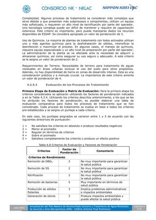 Julio 2012
Actualización del Plan Maestro de Alcantarillado Sanitario y Tratamiento de Aguas Residuales
de Asunción y Área Metropolitana (APM) - EASEGA (Informe Final Preliminar)
Capítulo 4
4-35
Complejidad. Algunos procesos de tratamiento se consideran más complejos que
otros debido a que presentan más subprocesos o componentes, utilizan un equipo
más sofisticado, o requieren un alto nivel de tecnificación por parte del operador.
Una tecnología compleja puede ser difícil de mantener y requiere de capacitación
extensiva. Este criterio es importante, pero puede manejarse dados los recursos
disponibles de ESSAP. Se considera apropiado un valor de ponderación de 3.
Uso de Químicos. La mayoría de plantas de tratamiento con lodos activados utilizan
uno o más agentes químicos para la deshidratación de sólidos, intensificar la
desinfección o maximizar el proceso. En algunos casos, el manejo de químicos,
requiere equipo especializado y un alto nivel de preparación por parte del operador.
La administración de la planta se ve afectada ante la necesidad de adquirir y
almacenar químicos, así como asegurar su uso seguro y adecuado. A este criterio
se le asigna un valor de ponderación de 2.
Requerimientos de Terreno. Necesidades de terreno para tratamiento de aguas
residuales en áreas urbanas excluye el uso del suelo para otros propósitos.
Además, no hay disponibilidad de tierra en zonas de desarrollo intenso. Esta es una
consideración práctica y a menudo crucial. La importancia de este criterio amerita
un valor de ponderación de 4.
4.2.5.3 Evaluación de los Procesos de Tratamiento
Primera Etapa de Evaluación y Matriz de Evaluación: Para la primera etapa los
criterios considerados se aplicaron utilizando los factores de ponderación indicados
a en la Tabla 4.3.4. Utilizando los criterios descritos anteriormente, a los que se les
ha atribuido los factores de ponderación, es posible elaborar una tabla de
evaluación comparativa para todos los procesos de tratamiento que se han
considerado. Cada proceso de tratamiento se evalúa en base a todos los criterios
pre-establecidos y se asigna un puntaje a cada criterio.
En este caso, los puntajes asignados se variaron entre 1 y 5 de acuerdo con las
siguientes directrices de puntuación:
1 = No satisface los criterios en absoluto o produce resultados negativos
2 = Menor al promedio
3 = Regular en términos de criterios
4 = Sobre el promedio
5 = Satisface completamente los criterios o produce un efecto positivo
Tabla 4.8 Criterios de Evaluación y Factores de Ponderación
Criterios
Factor de
Ponderación
Comentario
Criterios de Rendimiento
Remoción de DBO5 2 No muy importante para garantizar
la salud pública
Remoción de SS 2 No muy importante para garantizar
la salud pública
Nitrificación 2 No muy importante para garantizar
la salud pública
Remoción de bacterias 5 Muy importante en términos de
salud pública
Producción de sólidos
flotantes
3 Implica problemas administrativos
e impactos ambientales
Generación de olores 3 Produce impactos ambientales y
puede afectar la salud pública
 