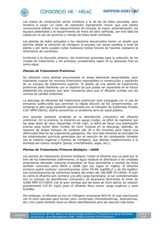 Julio 2012
Actualización del Plan Maestro de Alcantarillado Sanitario y Tratamiento de Aguas Residuales
de Asunción y Área Metropolitana (APM) - EASEGA (Informe Final Preliminar)
Capítulo 4
4-41
Los costos de construcción serían similares a la de las de lodos activados, pero
tendería a exigir un costo de operación ligeramente mayor que una planta
convencional debido a los requerimientos de energía, la mayor automatización, los
equipos patentados y el requerimiento de mano de obra calificada, por otro lado los
costos por el uso de químicos y manejo de lodos serán similares.
Las plantas de lodos activados y los reactores secuenciales tienen un diseño que
permite añadir la remoción de nitrógeno al proceso con pocos cambios a nivel de
planta y por tanto pueden evitar excesivos costos futuros de hacerse necesaria la
eliminación de nutrientes.
Conforme a la discusión anterior, las directrices generales para la selección de los
niveles de tratamiento y los procesos considerados según él su descarga final es
como sigue:
Plantas de Tratamiento Preliminar
Se utilizarán como plantas provisionales en áreas altamente desarrolladas, pero
solamente cuando los recursos financieros imposibiliten la construcción y operación
de un proceso de tratamiento superior. El diseño de una planta de tratamiento
preliminar debe diseñarse con el objetivo de que pueda ser expandida en el futuro
añadiendo los procesos que sean necesarios para que el efluente cumpla con las
normas de calidad ambiental.
La descarga de efluentes del tratamiento preliminar será conjugado con el uso de
emisarios subfluviales que permitan la rápida dilución de los contaminantes, sin
embargo la alta carga bacterial representada por el indicador de Coliformes Fecales
(107 NMP/100ml), podría convertirse un problema serio de salud pública.
Una solución bastante simplista es la desinfección (cloración) del efluente
preliminar. En la práctica, la cloración en aguas crudas, es difícil de mantener por
las altas dosis de cloro requeridas 15-40 mg/l, lo difícil de hacer una dosificación
precisa para evitar altos niveles de cloro residual en la descarga, además, se
requiere de largos tiempos de contacto (de 30 a 60 minutos) para lograr una
efectividad letal en los organismos patógenos. Por otro lodo tenemos la toxicidad de
los subproductos químicos generados por la reacción de los compuestos clorados
con la materia orgánica y fuentes de nitrógeno, que afectan negativamente a la
biomasa del cuerpo receptor (peces, invertebrados, algas, etc.).
Plantas de Tratamiento Primario Biológico - UASB
Las plantas de tratamiento primario biológico, tratan el efluente que ya pasó por el
tren de los tratamientos preliminares, el agua residual se distribuye a las unidades
anaeróbicas llamadas reactores anaerobios de flujo ascendente y mantos de lodos
también conocidos como RAFA o UASB (por sus siglas en inglés). El efluente
primario podrá contener concentraciones entre 70-90 mgDBO5/l y de 60 mgSS/l,
con concentraciones de coliformes fecales del orden del 106 NMP CF/100ml. Si bien
es cierto el efluente aún contiene una alta carga bacteriana, al ser complementado
con un proceso de desinfección (cloración), se alcanzaría fácilmente el límite de
4,000 NMP CF/100ml, con la gran ventaja que las dosis de cloro aplicar se reducen
grandemente (10-25 mg/l) pues el efluente lleva menor carga orgánica y poca
turbidez.
Sin embargo, el efluente es rico en nitrógeno amoniacal NH3-N, el cual reaccionará
con el cloro aplicado para formar cloro combinado (monocloraminas, dicloraminas,
etc.) los cuales también tiene un efecto desinfectante pero de reacción más lenta.
 