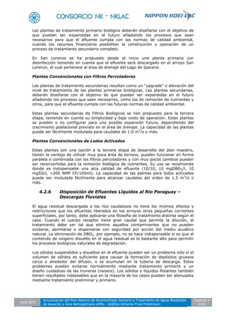 Julio 2012
Actualización del Plan Maestro de Alcantarillado Sanitario y Tratamiento de Aguas Residuales
de Asunción y Área Metropolitana (APM) - EASEGA (Informe Final Preliminar)
Capítulo 4
4-42
Las plantas de tratamiento primario biológico deberán diseñarse con el objetivo de
que puedan ser expandidas en el futuro añadiendo los procesos que sean
necesarios para que el efluente cumpla con las normas de calidad ambiental,
cuando los recursos financieros posibiliten la construcción y operación de un
proceso de tratamiento secundario completo.
En San Lorenzo se ha propuesto desde el inicio una planta primaria con
desinfección teniendo en cuenta que el efluente será descargado en el arroyo San
Lorenzo, el cual pertenece al área de drenaje del Lago de Ipacarai.
Plantas Convencionales con Filtros Percoladores
Las plantas de tratamiento secundarias resultan como un “upgrade” o elevación del
nivel de tratamiento de las plantas primarias biológicas. Las plantas secundarias,
deberán diseñarse con el objetivo de que puedan ser expandidas en el futuro
añadiendo los procesos que sean necesarios, como los de remoción de nutrientes y
otros, para que el efluente cumpla con las futuras normas de calidad ambiental.
Estas plantas secundarias de Filtros Biológicos se han propuesto para la tercera
etapa, teniendo en cuenta su simplicidad y bajo costo de operación. Estas plantas
se pueden o no configurar para una posible expansión futura, dependiendo del
crecimiento poblacional previsto en el área de drenaje. La capacidad de las plantas
puede ser fácilmente modulada para caudales de 1.0 m3
/s o más.
Plantas Convencionales de Lodos Activados
Estas plantas son una opción a la tercera etapa de desarrollo del plan maestro,
tienen la ventaja de utilizar muy poca área de terreno, pueden funcionar en forma
paralela o combinada con los filtros percoladores y con muy pocos cambios pueden
ser reconvertidas para la remoción biológica de nutrientes. Su uso se recomienda
donde es indispensable una alca calidad de efluente (10/10, 10 mgDBO5/l, 10
mgSS/l, <200 NMP CF/100ml). La capacidad de las plantas para lodos activados
puede ser modulada fácilmente para alcanzar caudales del orden de 1.5 m3
/s o
más.
4.2.6 Disposición de Efluentes Líquidos al Rio Paraguay –
Descargas Fluviales
El agua residual descargada a los ríos caudalosos no tiene los mismos efectos y
restricciones que los afluentes liberados en los arroyos otras pequeñas corrientes
superficiales, por tanto, debe aplicarse una filosofía de tratamiento distinta según el
caso. Cuando el cuerpo receptor tiene gran caudal que permite la dilución, el
tratamiento debe ser tal que elimine aquellos contaminantes que no pueden
oxidarse, asimilarse o dispersarse con seguridad por acción del medio acuático
natural. La eliminación de DBO5, por ejemplo, no se hace indispensable si es que el
contenido de oxígeno disuelto en el agua residual es lo bastante alto para permitir
los procesos biológicos naturales de degradación.
Los sólidos suspendidos y disueltos en el efluente pueden ser un problema sólo si el
volumen de sólidos es suficiente para causar la formación de depósitos gruesos
cerca o alrededor del difusor, o se acumulan en la tubería de descarga. Estos
problemas pueden evitarse normalmente mediante tratamiento primario y un
diseño cuidadoso de las troneras (raisers). Los sólidos y líquidos flotantes también
tienen resultados indeseables que en la mayoría de los casos pueden ser atenuados
mediante tratamiento preliminar y primario.
 