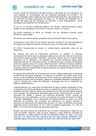 Julio 2012
Actualización del Plan Maestro de Alcantarillado Sanitario y Tratamiento de Aguas Residuales
de Asunción y Área Metropolitana (APM) - EASEGA (Informe Final Preliminar)
Capítulo 4
4-43
El tipo y grado de tratamiento de agua residual a descargar en el río Paraguay, ha
sido evaluado en concordancia con las longitudes planeadas de emisión y las
normas deseadas sobre calidad de agua anteriormente descritas. Las longitudes de
los emisarios fluviales propuestos se basan en “El Estudio de Modelado de la
Calidad del Agua del Río Paraguay en Asunción y Área Metropolitana”, cuyos
resultados más saltantes son los siguientes:
El uso de un emisario subfluvial produce una dilución significativamente mayor
respecto a las descargas en la orilla en el campo cercano y lo acorta.
La pluma resultante no entra en contacto con las márgenes durante varios
kilómetros aguas abajo.
Se intenta una mezcla vertical completa con la contracción lateral de la pluma.
La descarga a unos 300 m de la margen izquierda, resulta en una pluma alejada de
la margen que reduce la polución por dilución aún con tratamiento reducido.
El criterio fundamental es reducir la contaminación bacteriana cerca de las
márgenes.
Se anticipa que solo el tratamiento preliminar no produce un efluente
suficientemente bueno para su descarga subfluvial ya que este tipo de tratamiento
sólo elimina sólidos gruesos, flotantes y partículas inertes, pero la contaminación
bacteriana no es afectada y se mantiene por muchos kilómetros aguas abajo
pudiendo alcanzar las márgenes del Río. La desinfección por cloración del efluente
preliminar permite reducir la carga bacteriana como Coliformes Fecales alrededor
de 5x104
NMP/100ml y luego gracias a la dispersión originada por la descarga del
emisario subfluvial, rápidamente se lograría alcanzar los valores límites de la norma
4,000 NMP CF/100 ml.
El tratamiento preliminar es el tratamiento mínimo indispensable para la descarga
subfluvial de las aguas residuales, su alcance es controlar la contaminación física
visual y evitar problemas de obstrucción en los emisarios subfluviales, removiendo
los sólidos gruesos (basura flotante), plásticos y materiales flotantes indeseables, lo
cual se consigue por medio del desbaste y tamizado fino con la instalación de
rejillas y desarenadores.
Tradicionalmente, las rejas para el tratamiento de agua residual (desbaste) se han
construido como barras paralelas de acero con aberturas de 12 a 50 milímetros. El
propósito de estas rejas en plantas de tratamiento ha sido eliminar sólidos gruesos
para proteger las operaciones realizadas aguas abajo. Posteriormente se hace el
tamizado con rejillas y tamices con aberturas pequeñas <5mm. Cuando las
aberturas son muy pequeñas (<3 mm), se produce una cierta eliminación de DBO5
y sólidos suspendidos. Con la eliminación de sólidos también se logra una cierta
reducción de bacterias. Sin embargo, los militamices, no pueden alcanzar la
eficiencia de eliminación del tratamiento primario. El mejor rendimiento que puede
esperarse sería la eliminación de 10 a 20% de sólidos suspendidos, 5 a 15% de
DBO5 y 10 a 20% de las bacterias del grupo coliforme.
Existen tres tipos básicos de militamices que se usan a nivel general. Estas son las
rejas de tambor rotatorio, rejas de disco rotatorio y rejas estáticas inclinadas de
auto-limpieza. La tabla siguiente indica las diferentes clases de rejas y sus usos
comunes. Las rejas más finas requieren que las rejas gruesas (desbaste) sean
utilizadas aguas arriba para proteger de daño a los mecanismos de las rejas finas.
 