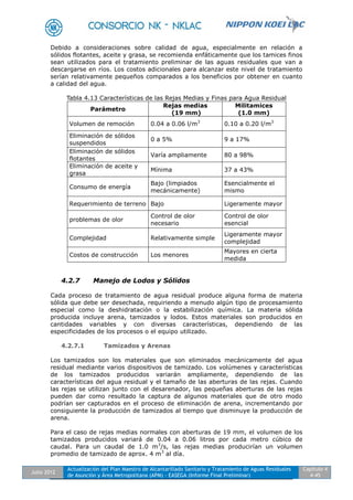 Julio 2012
Actualización del Plan Maestro de Alcantarillado Sanitario y Tratamiento de Aguas Residuales
de Asunción y Área Metropolitana (APM) - EASEGA (Informe Final Preliminar)
Capítulo 4
4-45
Debido a consideraciones sobre calidad de agua, especialmente en relación a
sólidos flotantes, aceite y grasa, se recomienda enfáticamente que los tamices finos
sean utilizados para el tratamiento preliminar de las aguas residuales que van a
descargarse en ríos. Los costos adicionales para alcanzar este nivel de tratamiento
serían relativamente pequeños comparados a los beneficios por obtener en cuanto
a calidad del agua.
Tabla 4.13 Características de las Rejas Medias y Finas para Agua Residual
Parámetro
Rejas medias
(19 mm)
Militamices
(1.0 mm)
Volumen de remoción 0.04 a 0.06 l/m3
0.10 a 0.20 l/m3
Eliminación de sólidos
suspendidos
0 a 5% 9 a 17%
Eliminación de sólidos
flotantes
Varía ampliamente 80 a 98%
Eliminación de aceite y
grasa
Mínima 37 a 43%
Consumo de energía
Bajo (limpiados
mecánicamente)
Esencialmente el
mismo
Requerimiento de terreno Bajo Ligeramente mayor
problemas de olor
Control de olor
necesario
Control de olor
esencial
Complejidad Relativamente simple
Ligeramente mayor
complejidad
Costos de construcción Los menores
Mayores en cierta
medida
4.2.7 Manejo de Lodos y Sólidos
Cada proceso de tratamiento de agua residual produce alguna forma de materia
sólida que debe ser desechada, requiriendo a menudo algún tipo de procesamiento
especial como la deshidratación o la estabilización química. La materia sólida
producida incluye arena, tamizados y lodos. Estos materiales son producidos en
cantidades variables y con diversas características, dependiendo de las
especificidades de los procesos o el equipo utilizado.
4.2.7.1 Tamizados y Arenas
Los tamizados son los materiales que son eliminados mecánicamente del agua
residual mediante varios dispositivos de tamizado. Los volúmenes y características
de los tamizados producidos variarán ampliamente, dependiendo de las
características del agua residual y el tamaño de las aberturas de las rejas. Cuando
las rejas se utilizan junto con el desarenador, las pequeñas aberturas de las rejas
pueden dar como resultado la captura de algunos materiales que de otro modo
podrían ser capturados en el proceso de eliminación de arena, incrementando por
consiguiente la producción de tamizados al tiempo que disminuye la producción de
arena.
Para el caso de rejas medias normales con aberturas de 19 mm, el volumen de los
tamizados producidos variará de 0.04 a 0.06 litros por cada metro cúbico de
caudal. Para un caudal de 1.0 m3
/s, las rejas medias producirían un volumen
promedio de tamizado de aprox. 4 m3
al día.
 