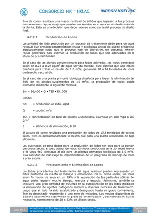 Julio 2012
Actualización del Plan Maestro de Alcantarillado Sanitario y Tratamiento de Aguas Residuales
de Asunción y Área Metropolitana (APM) - EASEGA (Informe Final Preliminar)
Capítulo 4
4-47
Esto da como resultado una mayor cantidad de sólidos que ingresan a los procesos
de tratamiento aguas abajo que pueden ser tenidos en cuenta en el diseño total de
la planta. Esta es una decisión que debe hacerse como parte del proceso de diseño
final.
4.2.7.2 Producción de Lodos
La cantidad de lodo producido por un proceso de tratamiento dado para un agua
residual que presente características físicas y biológicas únicas no puede predecirse
adecuadamente hasta que el proceso esté en operación. No obstante, existen
reglas generales para estimar la producción de lodos que son adecuadas en la
etapa de pre-factibilidad.
En el caso de las plantas convencionales para lodos activados, los lodos generados
serán de 0.23 a 0.28 kg/m3
de agua servida tratada. Esto significa que una planta
diseñada para tratar un caudal de 1.0 m3
/s, generaría 20 a 24 toneladas de lodos
de desecho seco al día.
En el caso de una planta primaria biológica diseñada para lograr la eliminación del
80% de los sólidos suspendidos de 1.0 m3
/s, la producción de lodos puede
estimarse mediante la siguiente fórmula:
Sm = 86,400 • Q • TSS • E/1000
Donde:
Sm = producción de lodo, kg/d
Q = caudal, m3
/s
TSS = concentración del total de sólidos suspendidos, asumidos en 200 mg/l o 200
g/m3
E = eficiencia de eliminación, 0.80
El cálculo da como resultado una producción de lodos de 13.8 toneladas de sólidos
secos. Esto es aproximadamente lo mismo que para una planta secundaria de baja
eficiencia.
Los estimados de peso dados para la producción de lodos son sólo para la porción
de sólidos secos. El peso actual de lodos húmedos producidos sería 30 veces mayor
o de unas 460 toneladas al día para las plantas primarias biológicas de 1.0 m3
/s.
Esta cantidad de lodo exige la implementación de un programa de manejo de lodos
a gran escala.
4.2.7.3 Procesamiento y Eliminación de Lodos
Los lodos procedentes del tratamiento del agua residual pueden representar un
difícil problema en cuanto al manejo y eliminación. En su forma inicial, los lodos
están formados de agua en un 99% y la separación de las partículas sólidas del
agua suele requerir mucho tiempo, energía y espacio. Asimismo, también se
involucra una gran cantidad de esfuerzo en la estabilización de los lodos mediante
la eliminación de agentes patógenos merced a diversos procesos de tratamiento.
Luego que el lodo ha sido estabilizado y desaguado hasta un grado conveniente,
éste es desechado recurriendo a una serie de métodos. Los medios disponibles de
desecho usualmente determinan el grado de estabilización y deshidratación que es
necesario, normalmente de 20 a 23% de sólidos secos.
 
