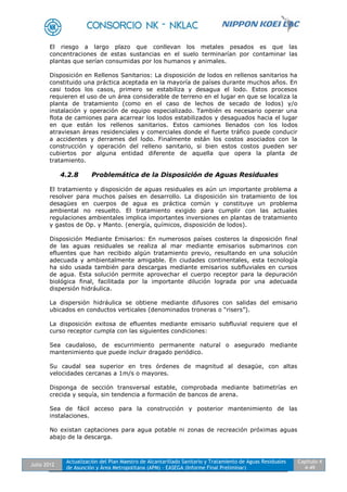 Julio 2012
Actualización del Plan Maestro de Alcantarillado Sanitario y Tratamiento de Aguas Residuales
de Asunción y Área Metropolitana (APM) - EASEGA (Informe Final Preliminar)
Capítulo 4
4-49
El riesgo a largo plazo que conllevan los metales pesados es que las
concentraciones de estas sustancias en el suelo terminarían por contaminar las
plantas que serían consumidas por los humanos y animales.
Disposición en Rellenos Sanitarios: La disposición de lodos en rellenos sanitarios ha
constituido una práctica aceptada en la mayoría de países durante muchos años. En
casi todos los casos, primero se estabiliza y desagua el lodo. Estos procesos
requieren el uso de un área considerable de terreno en el lugar en que se localiza la
planta de tratamiento (como en el caso de lechos de secado de lodos) y/o
instalación y operación de equipo especializado. También es necesario operar una
flota de camiones para acarrear los lodos estabilizados y desaguados hacia el lugar
en que están los rellenos sanitarios. Estos camiones llenados con los lodos
atraviesan áreas residenciales y comerciales donde el fuerte tráfico puede conducir
a accidentes y derrames del lodo. Finalmente están los costos asociados con la
construcción y operación del relleno sanitario, si bien estos costos pueden ser
cubiertos por alguna entidad diferente de aquella que opera la planta de
tratamiento.
4.2.8 Problemática de la Disposición de Aguas Residuales
El tratamiento y disposición de aguas residuales es aún un importante problema a
resolver para muchos países en desarrollo. La disposición sin tratamiento de los
desagües en cuerpos de agua es práctica común y constituye un problema
ambiental no resuelto. El tratamiento exigido para cumplir con las actuales
regulaciones ambientales implica importantes inversiones en plantas de tratamiento
y gastos de Op. y Manto. (energía, químicos, disposición de lodos).
Disposición Mediante Emisarios: En numerosos países costeros la disposición final
de las aguas residuales se realiza al mar mediante emisarios submarinos con
efluentes que han recibido algún tratamiento previo, resultando en una solución
adecuada y ambientalmente amigable. En ciudades continentales, esta tecnología
ha sido usada también para descargas mediante emisarios subfluviales en cursos
de agua. Esta solución permite aprovechar el cuerpo receptor para la depuración
biológica final, facilitada por la importante dilución lograda por una adecuada
dispersión hidráulica.
La dispersión hidráulica se obtiene mediante difusores con salidas del emisario
ubicados en conductos verticales (denominados troneras o “risers”).
La disposición exitosa de efluentes mediante emisario subfluvial requiere que el
curso receptor cumpla con las siguientes condiciones:
Sea caudaloso, de escurrimiento permanente natural o asegurado mediante
mantenimiento que puede incluir dragado periódico.
Su caudal sea superior en tres órdenes de magnitud al desagüe, con altas
velocidades cercanas a 1m/s o mayores.
Disponga de sección transversal estable, comprobada mediante batimetrías en
crecida y sequía, sin tendencia a formación de bancos de arena.
Sea de fácil acceso para la construcción y posterior mantenimiento de las
instalaciones.
No existan captaciones para agua potable ni zonas de recreación próximas aguas
abajo de la descarga.
 