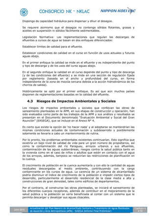 Julio 2012
Actualización del Plan Maestro de Alcantarillado Sanitario y Tratamiento de Aguas Residuales
de Asunción y Área Metropolitana (APM) - EASEGA (Informe Final Preliminar)
Capítulo 4
4-50
Disponga de capacidad hidráulica para dispersar y diluir el desagüe.
Se requiere asimismo que el desagüe no contenga sólidos flotantes, grasas y
aceites en suspensión ni sólidos fácilmente sedimentables.
Legislación Normativa: Las reglamentaciones que regulan las descargas de
efluentes a cursos de agua se basan en dos enfoques diferenciados:
Establecer límites de calidad para el efluente.
Establecer condiciones de calidad en el curso en función de usos actuales y futuros
aguas abajo.
En el primer enfoque la calidad se mide en el efluente y es independiente del punto
y tipo de descarga y de los usos del curso aguas abajo.
En el segundo enfoque la calidad en el curso depende del punto y tipo de descarga
(y de las condiciones del efluente) y se mide en una sección de regulación fijada
por reglamento (basada en el ancho y profundidad del curso, en forma
independiente de la zona de mezcla cercana debida a la acción hidrodinámica de los
chorros de salida).
Históricamente se optó por el primer enfoque. Es así que aún muchos países
disponen de reglamentaciones basadas en la calidad del efluente.
4.3 Riesgos de Impactos Ambientales y Sociales
Los riesgos de impactos ambientales y sociales que conllevan las obras de
saneamiento planteadas en la APM, en sus etapas de construcción y operación, han
sido evaluados como parte de los trabajos de la APM y sus análisis y resultados se
presentan en el Documento denominado “Evaluación Ambiental y Social del Gran
Asunción” (EASEGA), que se incluye en el Anexo N° 4.
Es cierto que existe la opción de 'no hacer nada' y al adoptarse se mantendrían las
mismas condiciones actuales de contaminación y subdesarrollo y posiblemente
solamente se llevaría a cabo un mantenimiento de rutina.
Por lo pronto, los problemas ambientales existentes continuarían. Esto significa que
existiría un bajo nivel de calidad de vida para un gran número de propietarios, así
como la contaminación del río Paraguay, arroyos urbanos y sus afluentes,
contaminación de las aguas subterráneas, riesgos contra la salud pública tanto en
la vivienda como en el caso de niños o adultos que estén en contacto con el agua
de los arroyos, además, tampoco se reducirían las restricciones de planificación en
la cuenca.
El crecimiento de población en la cuenca aumentaría y con ello la cantidad de aguas
residuales descargadas al medio ambiente, contribuyendo con la carga
contaminante en los cursos de agua. La carencia de un sistema de alcantarillado
podría disminuir el índice de crecimiento de la población e impedir ciertos tipos de
desarrollo, particularmente el desarrollo residencial de la clase media a alta y
construcciones de gran densidad, tales como edificios de departamentos.
Por el contrario, al construirse las obras planteadas, se iniciará el saneamiento de
los diferentes cuerpos receptores, además de contribuir en el mejoramiento de la
salud pública y la población se vería beneficiada al contar con un sistema que le
permita descargar y desalojar sus aguas cloacales.
 
