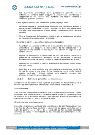 Julio 2012
Actualización del Plan Maestro de Alcantarillado Sanitario y Tratamiento de Aguas Residuales
de Asunción y Área Metropolitana (APM) - EASEGA (Informe Final Preliminar)
Capítulo 4
4-52
- Las autoridades ambientales cuyas jurisdicciones coinciden en un
determinado territorio deben asegurar la concurrencia, subsidiaridad y
cooperación de sus acciones para mantener una relación armónica y
coherente que evite conflictos.
Como objetivo general, todo lineamiento que se proponga debe:
- Promover, orientar y construir obras sostenibles que contribuyan a elevar la
calidad de vida de la población de las ciudades y las áreas metropolitanas en
sus relaciones sistémicas con la base natural, espacio construido y entorno
regional.
- Mejorar la capacidad de los actores institucionales y sociales para participar
de manera activa, responsable y articulada.
Hablando de objetivos específicos, los lineamientos deben:
- Garantizar un equilibrio armónico en el intercambio de bienes y servicios
ambientales que aseguren la conservación de los ecosistemas y el
aprovechamiento racional de los recursos que ofrecen las regiones a los
centros urbanos.
- Mejorar la habitabilidad o condiciones de vida del espacio construido y
potenciar la sostenibilidad ambiental de las actividades y procesos
socioeconómicos de los centros urbanos y áreas metropolitanas en el país.
- Reorganizar y fortalecer la gestión ambiental de los actores institucionales
que intervienen.
- Contribuir a la construcción de una nueva cultura ambiental que cambie las
formas de pensar e interactuar de los ciudadanos con su medio natural,
espacio construido y entorno regional como requisito necesario para
alcanzar el desarrollo urbano sostenible
4.3.1.2 Estructura general de los lineamientos
Considerando el desarrollo de los objetivos propuestos, los lineamientos para el
desarrollo de los Cuestionarios Ambientales, circunscriben su estructura a.
Expansión urbana
En los procesos de expansión urbana hay que incorporar equilibradamente criterios
ambientales y de desarrollo urbano, para satisfacer la ampliación y rehabilitación de
los servicios de alcantarillado sanitario, apoyando con Proyectos elaborados con
criterios que impulsen el cuidado ambiental y social.
Infraestructura de servicios urbanos
Se orienta a la promoción del desarrollo y construcción de las infraestructuras para
el servicio del alcantarillado sanitario y tratamiento de aguas residuales, con el
objeto de generar en el marco de la prestación de los servicios asociados,
economías de escala y minimización de los impactos tradicionalmente a ellas
asociados.
 