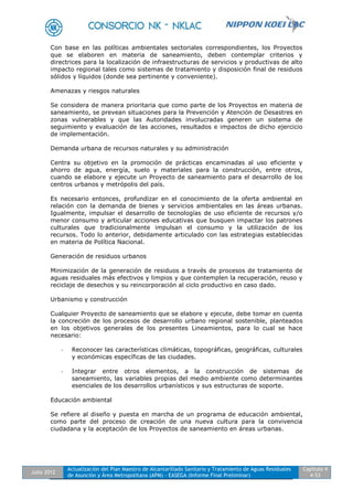 Julio 2012
Actualización del Plan Maestro de Alcantarillado Sanitario y Tratamiento de Aguas Residuales
de Asunción y Área Metropolitana (APM) - EASEGA (Informe Final Preliminar)
Capítulo 4
4-53
Con base en las políticas ambientales sectoriales correspondientes, los Proyectos
que se elaboren en materia de saneamiento, deben contemplar criterios y
directrices para la localización de infraestructuras de servicios y productivas de alto
impacto regional tales como sistemas de tratamiento y disposición final de residuos
sólidos y líquidos (donde sea pertinente y conveniente).
Amenazas y riesgos naturales
Se considera de manera prioritaria que como parte de los Proyectos en materia de
saneamiento, se prevean situaciones para la Prevención y Atención de Desastres en
zonas vulnerables y que las Autoridades involucradas generen un sistema de
seguimiento y evaluación de las acciones, resultados e impactos de dicho ejercicio
de implementación.
Demanda urbana de recursos naturales y su administración
Centra su objetivo en la promoción de prácticas encaminadas al uso eficiente y
ahorro de agua, energía, suelo y materiales para la construcción, entre otros,
cuando se elabore y ejecute un Proyecto de saneamiento para el desarrollo de los
centros urbanos y metrópolis del país.
Es necesario entonces, profundizar en el conocimiento de la oferta ambiental en
relación con la demanda de bienes y servicios ambientales en las áreas urbanas.
Igualmente, impulsar el desarrollo de tecnologías de uso eficiente de recursos y/o
menor consumo y articular acciones educativas que busquen impactar los patrones
culturales que tradicionalmente impulsan el consumo y la utilización de los
recursos. Todo lo anterior, debidamente articulado con las estrategias establecidas
en materia de Política Nacional.
Generación de residuos urbanos
Minimización de la generación de residuos a través de procesos de tratamiento de
aguas residuales más efectivos y limpios y que contemplen la recuperación, reuso y
reciclaje de desechos y su reincorporación al ciclo productivo en caso dado.
Urbanismo y construcción
Cualquier Proyecto de saneamiento que se elabore y ejecute, debe tomar en cuenta
la concreción de los procesos de desarrollo urbano regional sostenible, planteados
en los objetivos generales de los presentes Lineamientos, para lo cual se hace
necesario:
- Reconocer las características climáticas, topográficas, geográficas, culturales
y económicas específicas de las ciudades.
- Integrar entre otros elementos, a la construcción de sistemas de
saneamiento, las variables propias del medio ambiente como determinantes
esenciales de los desarrollos urbanísticos y sus estructuras de soporte.
Educación ambiental
Se refiere al diseño y puesta en marcha de un programa de educación ambiental,
como parte del proceso de creación de una nueva cultura para la convivencia
ciudadana y la aceptación de los Proyectos de saneamiento en áreas urbanas.
 
