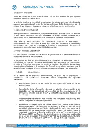 Julio 2012
Actualización del Plan Maestro de Alcantarillado Sanitario y Tratamiento de Aguas Residuales
de Asunción y Área Metropolitana (APM) - EASEGA (Informe Final Preliminar)
Capítulo 4
4-54
Participación ciudadana
Busca el desarrollo e instrumentalización de los mecanismos de participación
ciudadana establecidos por la ley.
Lo anterior implica la necesidad de promover, fortalecer, articular e implementar
acciones que respondan al desarrollo de los contenidos de los lineamientos para la
política de participación ciudadana, integrada a los lineamientos ambientales.
Coordinación Interinstitucional
Debe promoverse la concurrencia, complementariedad y articulación de las acciones
de los actores institucionales que comparten un mismo ámbito territorial en la
ejecución de obras de saneamiento que beneficien a diferentes comunidades.
Para alcanzar este propósito, se recomienda propiciar la suscripción e
implementación de Convenios y Acuerdos entre las Entidades y Autoridades
Ambientales, para que se promueva e impulse la construcción de obras de
saneamiento con criterios de sostenibilidad ambiental.
Asistencia Técnica y Capacitación
Con esta línea de acción se debe buscar el mejoramiento de la capacidad técnica de
los actores sociales e institucionales.
La estrategia se basa en institucionalizar los Programas de Asistencia Técnica y
Capacitación en materia ambiental relacionados con Proyectos de saneamiento,
dirigidos a Entidades, empresas de servicios públicos, Autoridades Ambientales,
Organizaciones Sociales y Organismos de Control, entre otros, que favorezca la
apropiación de enfoques, criterios e instrumentos desarrollados y por desarrollar.
4.3.1.3 Lineamientos
En el marco de lo explicado anteriormente, la etapa de la preparación y
presentación del Cuestionario Ambiental Básico comprende las siguientes
actividades:
- Relevamiento general de los datos de los lugares de ubicación de los
subproyectos
- Recopilación de la información relevante en relación a los inmuebles a ser
ocupados por las estructuras componentes de los subproyectos, en la
Institución, en este caso en ESSAP, y en las Municipalidades afectadas por
los mismos
- Reconocimiento del entorno más próximo a los inmuebles en cuestión y a los
demás componentes de los subproyectos
- Elaboración y presentación de forma institucional del/los Cuestionario/s
Ambientales (CABs) a la Secretaría del Ambiente – SEAM. En su carácter de
autoridad administrativa del Sector Ambiental del país, que luego de la
evaluación de los documentos mencionados (CABs) se expide sobre la
necesidad de elaborar el Estudio Ambiental y emite los Términos Oficiales de
Referencia (TOR), conforme a los procedimientos y exigencias establecidos
en la Ley de Evaluación Ambiental Nº 294/93, su Decreto Reglamentario Nº
14.281/96 y en la Resolución SEAM Nº 368 del 25 de marzo de 2008.
 