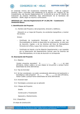 Julio 2012
Actualización del Plan Maestro de Alcantarillado Sanitario y Tratamiento de Aguas Residuales
de Asunción y Área Metropolitana (APM) - EASEGA (Informe Final Preliminar)
Capítulo 4
4-55
El contenido mínimo del Cuestionario Ambiental Básico – CAB de cualquier
Proyecto, Obra o Actividad, está establecido en el Articulo 12º, Capitulo III, del
Procedimiento, del Decreto Reglamentario Nº 14.281/96 de la Ley Nº 294/93 de
Evaluación de Impacto Ambiental, bajo administración de la Secretaria del
Ambiente – SEAM, según se resume a continuación:
ARTICULO 12º - Decreto Reglamentario Nº 14.281/96 – Cuestionario
Ambiental Básico
I. Identificación del Proyecto
I.1. Nombre (del Proyecto y del proponente; dirección y teléfono);
Ubicación en un mapa del Proyecto, los accidentes topográficos y mostrar
los accesos.
Anexar.
- Certificado de Localización Municipal, a ser expedida por las
Municipalidades en donde se desarrollan los subproyectos, en este caso
de Asunción, Capital, y de los Distritos del Área de Metropolitana
Fernando de la Mora, Luque, San Lorenzo, Lambaré, Villa Elisa.
- Certificado de Interés o de No Objeción Departamental, a ser expedido
por la Gobernación del Departamento Central, para los Distritos del
Área Metropolitana; en el caso de Asunción no corresponde
II. Descripción del Proyecto
II.1. Objetivo
Existen proyectos asociados? Si …………………… No ………….; en caso
afirmativo, indicar cuáles y en que etapas se encuentran y porqué fueron
desechadas las otras alternativas.
II.2. Tipo de Actividad
II.3. Se han considerado o se están considerando alternativas de localización o
tecnológica a este proyecto? Si …… No …………..; en caso afirmativo,
indicar cuáles y porqué fueron desechadas las otras alternativas.
II.4. Inversión total
II.5. Tecnologías y procesos que se aplicarán
II.6. I Etapas del Proyecto:
Diseño
Construcción y Fiscalización
Operación y Mantenimiento.
II.6. 2 Especificar:
En etapa de construcción:
 