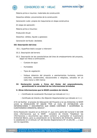 Julio 2012
Actualización del Plan Maestro de Alcantarillado Sanitario y Tratamiento de Aguas Residuales
de Asunción y Área Metropolitana (APM) - EASEGA (Informe Final Preliminar)
Capítulo 4
4-56
Materia prima e insumos: materiales de construcción
Desechos sólidos: provenientes de la construcción
Generación ruido: propios de maquinarias en etapa constructiva
En etapa de operación:
Materia prima e Insumos:
Producción Anual:
Desechos: sólidos, líquido y gaseosos:
Generación de Ruido: decibeles
III: Descripción del área
III.1. Superficie total a ocupar o intervenir
III.2. Descripción del terreno
III.3. Descripción de las características del área de emplazamiento del proyecto,
según se indica a continuación.
- Cuerpos de agua
- Humedales
- Tipos de vegetación
- Indique distancia del proyecto a asentamientos humanos, centros
culturales, asistenciales, educacionales o religiosos, ubicados en un
radio menor a 500 metros
IV: Declaración jurada y firma del titular del emprendimiento,
garantizando la veracidad de las informaciones brindadas
V. Otras informaciones que la SEAM considere de interés
- - Certificado de Localización Municipal (ya indicado en I.1.)
- Certificado de Interés o No Objeción Departamental (ya indicado en I.1.)
A fin de facilitar el proceso de Adecuación del Proyecto a la Ley Ambiental, la SEAM
emitió la RESOLUCIÓN Nº 368/08 “POR LA CUAL SE ESTABLECEN LAS
INFORMACIONES Y DOCUMENTOS QUE DEBEN CONTENER Y ACOMPAÑAR AL
CUESTIONARIO AMBIENTAL BÁSICO”.
Dicha Resolución resuelve en su Artículo 1º, que como parte del numeral V del CAB
otras informaciones que la SEAM considere de Interés “Establecer las
informaciones y documentos que deben contener y acompañar al Cuestionario
Ambiental Básico, para su presentación en la Secretaría del Ambiente, además de
lo establecido en el Artículo 12º del Decreto Reglamentario Nº 14.281/96 ….. y que
son los siguientes.
 