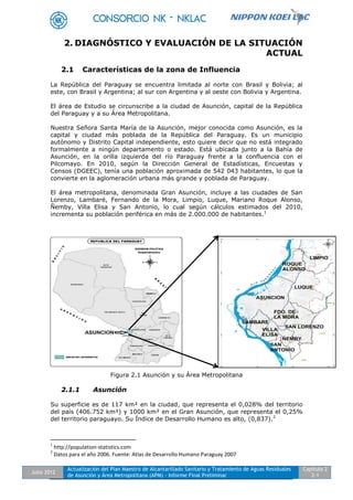 Julio 2012
Actualización del Plan Maestro de Alcantarillado Sanitario y Tratamiento de Aguas Residuales
de Asunción y Área Metropolitana (APM) - Informe Final Preliminar
Capítulo 2
2-1
2. DIAGNÓSTICO Y EVALUACIÓN DE LA SITUACIÓN
ACTUAL
2.1 Características de la zona de Influencia
La República del Paraguay se encuentra limitada al norte con Brasil y Bolivia; al
este, con Brasil y Argentina; al sur con Argentina y al oeste con Bolivia y Argentina.
El área de Estudio se circunscribe a la ciudad de Asunción, capital de la República
del Paraguay y a su Área Metropolitana.
Nuestra Señora Santa María de la Asunción, mejor conocida como Asunción, es la
capital y ciudad más poblada de la República del Paraguay. Es un municipio
autónomo y Distrito Capital independiente, esto quiere decir que no está integrado
formalmente a ningún departamento o estado. Está ubicada junto a la Bahía de
Asunción, en la orilla izquierda del río Paraguay frente a la confluencia con el
Pilcomayo. En 2010, según la Dirección General de Estadísticas, Encuestas y
Censos (DGEEC), tenía una población aproximada de 542 043 habitantes, lo que la
convierte en la aglomeración urbana más grande y poblada de Paraguay.
El área metropolitana, denominada Gran Asunción, incluye a las ciudades de San
Lorenzo, Lambaré, Fernando de la Mora, Limpio, Luque, Mariano Roque Alonso,
Ñemby, Villa Elisa y San Antonio, lo cual según cálculos estimados del 2010,
incrementa su población periférica en más de 2.000.000 de habitantes.1
Figura 2.1 Asunción y su Área Metropolitana
2.1.1 Asunción
Su superficie es de 117 km² en la ciudad, que representa el 0,028% del territorio
del país (406.752 km²) y 1000 km² en el Gran Asunción, que representa el 0,25%
del territorio paraguayo. Su Índice de Desarrollo Humano es alto, (0,837).2
1
http://population-statistics.com
2
Datos para el año 2006. Fuente: Atlas de Desarrollo Humano Paraguay 2007
 