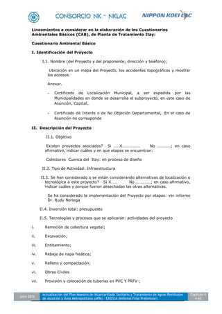 Julio 2012
Actualización del Plan Maestro de Alcantarillado Sanitario y Tratamiento de Aguas Residuales
de Asunción y Área Metropolitana (APM) - EASEGA (Informe Final Preliminar)
Capítulo 4
4-62
Lineamientos a considerar en la elaboración de los Cuestionarios
Ambientales Básicos (CAB), de Planta de Tratamiento Itay:
Cuestionario Ambiental Básico
I. Identificación del Proyecto
I.1. Nombre (del Proyecto y del proponente; dirección y teléfono);
Ubicación en un mapa del Proyecto, los accidentes topográficos y mostrar
los accesos.
Anexar.
- Certificado de Localización Municipal, a ser expedida por las
Municipalidades en donde se desarrolla el subproyecto, en este caso de
Asunción, Capital,.
- Certificado de Interés o de No Objeción Departamental,. En el caso de
Asunción no corresponde
II. Descripción del Proyecto
II.1. Objetivo
Existen proyectos asociados? Si ……X……………… No ………….; en caso
afirmativo, indicar cuáles y en que etapas se encuentran:
Colectores Cuenca del Itay: en proceso de diseño
II.2. Tipo de Actividad: Infraestructura
II.3. Se han considerado o se están considerando alternativas de localización o
tecnológica a este proyecto? Si X…… No …………..; en caso afirmativo,
indicar cuáles y porque fueron desechadas las otras alternativas.
Se ha considerado la implementación del Proyecto por etapas: ver informe
Dr. Rudy Noriega
II.4. Inversión total: presupuesto
II.5. Tecnologías y procesos que se aplicarán: actividades del proyecto
i. Remoción de cobertura vegetal;
ii. Excavación;
iii. Entibamiento;
iv. Rebaje de napa freática;
v. Relleno y compactación;
vi. Obras Civiles
vii. Provisión y colocación de tuberías en PVC Y PRFV ;
 