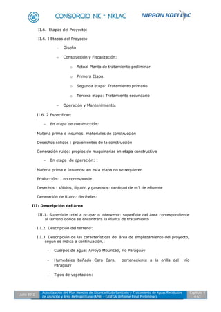 Julio 2012
Actualización del Plan Maestro de Alcantarillado Sanitario y Tratamiento de Aguas Residuales
de Asunción y Área Metropolitana (APM) - EASEGA (Informe Final Preliminar)
Capítulo 4
4-63
II.6. Etapas del Proyecto:
II.6. I Etapas del Proyecto:
 Diseño
 Construcción y Fiscalización:
o Actual Planta de tratamiento preliminar
o Primera Etapa:
o Segunda etapa: Tratamiento primario
o Tercera etapa: Tratamiento secundario
 Operación y Mantenimiento.
II.6. 2 Especificar:
 En etapa de construcción:
Materia prima e insumos: materiales de construcción
Desechos sólidos : provenientes de la construcción
Generación ruido: propios de maquinarias en etapa constructiva
 En etapa de operación: :
Materia prima e Insumos: en esta etapa no se requieren
Producción: …no corresponde
Desechos : sólidos, líquido y gaseosos: cantidad de m3 de efluente
Generación de Ruido: decibeles:
III: Descripción del área
III.1. Superficie total a ocupar o intervenir: superficie del área correspondiente
al terreno donde se encontrara la Planta de tratamiento
III.2. Descripción del terreno:
III.3. Descripción de las características del área de emplazamiento del proyecto,
según se indica a continuación.:
- Cuerpos de agua: Arroyo Mburicaó, río Paraguay
- Humedales bañado Cara Cara, perteneciente a la orilla del río
Paraguay
- Tipos de vegetación:
 