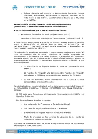 Julio 2012
Actualización del Plan Maestro de Alcantarillado Sanitario y Tratamiento de Aguas Residuales
de Asunción y Área Metropolitana (APM) - EASEGA (Informe Final Preliminar)
Capítulo 4
4-64
- Indique distancia del proyecto a asentamientos humanos, centros
culturales, asistenciales, educacionales o religiosos, ubicados en un
radio menor a 500 metros:. Asentamiento en la zona de la PT, datos
en la EASEGA.
IV: Declaración jurada y firma del titular del emprendimiento,
garantizando la veracidad de las informaciones brindadas
V. Otras informaciones que la SEAM considere de interés
- - Certificado de Localización Municipal (ya indicado en I.1.)
- Certificado de Interés o No Objeción Departamental (ya indicado en I.1.)
A fin de facilitar el proceso de Adecuación del Proyecto a la Ley Ambiental, la SEAM
emitió la RESOLUCIÓN Nº 368/08 “POR LA CUAL SE ESTABLECEN LAS
INFORMACIONES Y DOCUMENTOS QUE DEBEN CONTENER Y ACOMPAÑAR AL
CUESTIONARIO AMBIENTAL BÁSICO”.
Dicha Resolución resuelve en su Artículo 1º, que como parte del numeral V del CAB
otras informaciones que la SEAM considere de Interés “Establecer las
informaciones y documentos que deben contener y acompañar al Cuestionario
Ambiental Básico, para su presentación en la Secretaría del Ambiente, además de
lo establecido en el Artículo 12º del Decreto Reglamentario Nº 14.281/96… y que
son los siguientes.
- a) Identificación de Impacto Ambiental: impactos considerados en el
EASEGA
- b) Medidas de Mitigación y/o Compensación: Medidas de Mitigación
indicadas en la EASEGA y otros considerados a criterio del Consultor
- c) Plan de Monitoreo: Planes considerados en la EASEGA y otros
considerados a criterio del Consultor
Para todos los temas mencionados (a, b y c) se debe tener en cuenta lo Indicado en
la EVALUACIÓN AMBIENTAL Y SOCIAL ESTRATÉGICA DEL GRAN ASUNCIÓN -
EASEGA.
El CAB debe estar firmado por el Proponente (Representante de ESSAP) y el
Consultor Ambiental.
Los documentos que se deben presentar:
- Una carta poder del Proponente al Consultor Ambiental
- Una copia del Registro del Consultor (CTCA) vigente
- El Formulario del Registro Nacional de Recursos Hídricos
- Título de propiedad de los terrenos de ubicación de la planta de
tratamiento, o documento similar.
Por tanto, la presentación del CAB estará acompañado de todos los documentos
exigidos por la SEAM, tales como:
 
