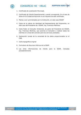 Julio 2012
Actualización del Plan Maestro de Alcantarillado Sanitario y Tratamiento de Aguas Residuales
de Asunción y Área Metropolitana (APM) - EASEGA (Informe Final Preliminar)
Capítulo 4
4-65
1. Certificado de Localización Municipal,
2. Certificado de Interés Departamental, cuando corresponda. En el caso de
obras en la Ciudad de Asunción no se requiere de este certificado.
3. Planos a ser suministrados por la Institución, en este caso ESSAP
4. Copia de la cédula de identidad del Representante del Proponente, en
este caso del Presidente de ESSAP, Ing. Francisco Martínez.
5. Carta Poder al Consultor Ambiental, de parte del Presidente de ESSAP,
Ing. Francisco Martínez, que autoriza al Consultor a realizar todos los
trámites en virtud del contrato para los servicios prestados.
6. Declaración Jurada de la veracidad de los datos proporcionados en el
CAB.
7. Carta topográfica original
8. Formulario de Recursos Hídricos de la SEAM
9. Las otras informaciones de interés para la SEAM, indicadas
precedentemente
 
