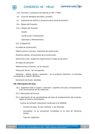 Julio 2012
Actualización del Plan Maestro de Alcantarillado Sanitario y Tratamiento de Aguas Residuales
de Asunción y Área Metropolitana (APM) - EASEGA (Informe Final Preliminar)
Capítulo 4
4-67
xviii. Provisión y colocación de tuberías en PVC Y PRFV ;
xix. Cruce de desagües pluviales y puentes
xx. Colocación de cañería y accesorios para ramal domiciliario.
II.6. Etapas del Proyecto:
II.6. I Etapas del Proyecto:
Diseño
Construcción y Fiscalización
Operación y Mantenimiento.
II.6. 2 Especificar:
En etapa de construcción:
Materia prima e insumos: materiales de construcción
Desechos sólidos: provenientes de la construcción
Generación ruido: propios de maquinarias en etapa constructiva
En etapa de operación:
Materia prima e Insumos: no se requiere
Producción Anual: No corresponde
Desechos : sólidos, líquido y gaseosos: no se producen desechos. La actividad
corresponde a colectar efluentes.
Generación de Ruido: decibeles
III: Descripción del área
III.1. Superficie total a ocupar o intervenir: superficie del área correspondiente
a las microcuencas de los colectores.
III.2. Descripción del terreno
III.3. Descripción de las características del área de emplazamiento del proyecto,
según se indica a continuación.:
Cuenca de Lambaré. Descripción contenida en la EASEGA
- Cuerpos de agua: Arroyo Lambaré, y sus afluentes
- Humedales: no se encuentran humedales en la zona de influencia
directa
- Tipos de vegetación:
 