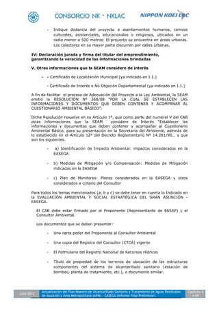 Julio 2012
Actualización del Plan Maestro de Alcantarillado Sanitario y Tratamiento de Aguas Residuales
de Asunción y Área Metropolitana (APM) - EASEGA (Informe Final Preliminar)
Capítulo 4
4-68
- Indique distancia del proyecto a asentamientos humanos, centros
culturales, asistenciales, educacionales o religiosos, ubicados en un
radio menor a 500 metros: El proyecto se encuentra en áreas urbanas.
Los colectores en su mayor parte discurren por calles urbanas.
IV: Declaración jurada y firma del titular del emprendimiento,
garantizando la veracidad de las informaciones brindadas
V. Otras informaciones que la SEAM considere de interés
- - Certificado de Localización Municipal (ya indicado en I.1.)
- Certificado de Interés o No Objeción Departamental (ya indicado en I.1.)
A fin de facilitar el proceso de Adecuación del Proyecto a la Ley Ambiental, la SEAM
emitió la RESOLUCIÓN Nº 368/08 “POR LA CUAL SE ESTABLECEN LAS
INFORMACIONES Y DOCUMENTOS QUE DEBEN CONTENER Y ACOMPAÑAR AL
CUESTIONARIO AMBIENTAL BÁSICO”.
Dicha Resolución resuelve en su Artículo 1º, que como parte del numeral V del CAB
otras informaciones que la SEAM considere de Interés “Establecer las
informaciones y documentos que deben contener y acompañar al Cuestionario
Ambiental Básico, para su presentación en la Secretaría del Ambiente, además de
lo establecido en el Artículo 12º del Decreto Reglamentario Nº 14.281/96… y que
son los siguientes.
- a) Identificación de Impacto Ambiental: impactos considerados en la
EASEGA
- b) Medidas de Mitigación y/o Compensación: Medidas de Mitigación
indicadas en la EASEGA
- c) Plan de Monitoreo: Planes considerados en la EASEGA y otros
considerados a criterio del Consultor
Para todos los temas mencionados (a, b y c) se debe tener en cuenta lo Indicado en
la EVALUACIÓN AMBIENTAL Y SOCIAL ESTRATÉGICA DEL GRAN ASUNCIÓN -
EASEGA.
El CAB debe estar firmado por el Proponente (Representante de ESSAP) y el
Consultor Ambiental.
Los documentos que se deben presentar:
- Una carta poder del Proponente al Consultor Ambiental
- Una copia del Registro del Consultor (CTCA) vigente
- El Formulario del Registro Nacional de Recursos Hídricos
- Título de propiedad de los terrenos de ubicación de las estructuras
componentes del sistema de alcantarillado sanitario (estación de
bombeo, planta de tratamiento, etc.), o documento similar.
 