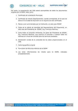 Julio 2012
Actualización del Plan Maestro de Alcantarillado Sanitario y Tratamiento de Aguas Residuales
de Asunción y Área Metropolitana (APM) - EASEGA (Informe Final Preliminar)
Capítulo 4
4-69
Por tanto, la presentación del CAB estará acompañado de todos los documentos
exigidos por la SEAM, tales como:
1. Certificado de Localización Municipal,
2. Certificado de Interés Departamental, cuando corresponda. En el caso de
obras en la Ciudad de Asunción no se requiere de este certificado.
3. Planos a ser suministrados por la Institución, en este caso ESSAP
4. Copia de la cédula de identidad del Representante del Proponente, en
este caso del Presidente de ESSAP, Ing. Francisco Martínez.
5. Carta Poder al Consultor Ambiental, de parte del Presidente de ESSAP,
Ing. Francisco Martínez, que autoriza al Consultor a realizar todos los
trámites en virtud del contrato para los servicios prestados.
6. Declaración Jurada de la veracidad de los datos proporcionados en el
CAB.
7. Carta topográfica original
8. Formulario de Recursos Hídricos de la SEAM
9. Las otras informaciones de interés para la SEAM, indicadas
precedentemente
 