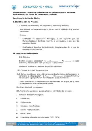 Julio 2012
Actualización del Plan Maestro de Alcantarillado Sanitario y Tratamiento de Aguas Residuales
de Asunción y Área Metropolitana (APM) - EASEGA (Informe Final Preliminar)
Capítulo 4
4-70
Lineamientos a considerar en la elaboración del Cuestionario Ambiental
Básico (CAB), de Planta de Tratamiento Lambaré:
Cuestionario Ambiental Básico
I. Identificación del Proyecto
I.1. Nombre (del Proyecto y del proponente; dirección y teléfono);
Ubicación en un mapa del Proyecto, los accidentes topográficos y mostrar
los accesos.
Anexar.
- Certificado de Localización Municipal, a ser expedida por las
Municipalidades en donde se desarrolla el subproyecto, en este caso de
Asunción, Capital
- Certificado de Interés o de No Objeción Departamental,. En el caso de
Asunción no corresponde
II. Descripción del Proyecto
II.1. Objetivo
Existen proyectos asociados? Si ……X……………… No ………….; en caso
afirmativo, indicar cuáles y en que etapas se encuentran:
Colectores Cuenca de Lambaré: en proceso de diseño
II.2. Tipo de Actividad: Infraestructura
II.3. Se han considerado o se están considerando alternativas de localización o
tecnológica a este proyecto? Si X…… No …………..; en caso afirmativo,
indicar cuáles y porque fueron desechadas las otras alternativas.
Se ha considerado la implementación del Proyecto por etapas, tal y como
se ha planteado en el desarrollo del mismo.
II.4. Inversión total: presupuesto
II.5. Tecnologías y procesos que se aplicarán: actividades del proyecto
i. Remoción de cobertura vegetal;
ii. Excavación;
iii. Entibamiento;
iv. Rebaje de napa freática;
v. Relleno y compactación;
vi. Obras Civiles
vii. Provisión y colocación de tuberías en PVC Y PRFV ;
 