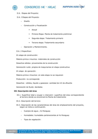 Julio 2012
Actualización del Plan Maestro de Alcantarillado Sanitario y Tratamiento de Aguas Residuales
de Asunción y Área Metropolitana (APM) - EASEGA (Informe Final Preliminar)
Capítulo 4
4-71
II.6. Etapas del Proyecto:
II.6. I Etapas del Proyecto:
- Diseño
- Construcción y Fiscalización
 Actual
 Primera Etapa: Planta de tratamiento preliminar
 Segunda etapa: Tratamiento primario
 Tercera etapa: Tratamiento secundario
- Operación y Mantenimiento.
II.6. 2 Especificar:
En etapa de construcción:
Materia prima e insumos: materiales de construcción
Desechos sólidos: provenientes de la construcción
Generación ruido: propios de maquinarias en etapa constructiva
En etapa de operación:
Materia prima e Insumos: en esta etapa no se requieren
Producción: no corresponde
Desechos : sólidos, líquido y gaseosos: cantidad de m3 de efluente
Generación de Ruido: decibeles
III: Descripción del área
III.1. Superficie total a ocupar o intervenir: superficie del área correspondiente
al terreno donde se encontrará la Planta de tratamiento
III.2. Descripción del terreno
III.3. Descripción de las características del área de emplazamiento del proyecto,
según se indica a continuación.
- Cuerpos de agua:, río Paraguay
- Humedales: humedales pertenecientes al río Paraguay
- Tipos de vegetación:
 