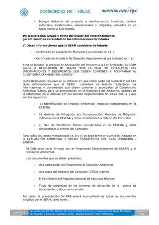 Julio 2012
Actualización del Plan Maestro de Alcantarillado Sanitario y Tratamiento de Aguas Residuales
de Asunción y Área Metropolitana (APM) - EASEGA (Informe Final Preliminar)
Capítulo 4
4-72
- Indique distancia del proyecto a asentamientos humanos, centros
culturales, asistenciales, educacionales o religiosos, ubicados en un
radio menor a 500 metros.
IV: Declaración jurada y firma del titular del emprendimiento,
garantizando la veracidad de las informaciones brindadas
V. Otras informaciones que la SEAM considere de interés
- - Certificado de Localización Municipal (ya indicado en I.1.)
- Certificado de Interés o No Objeción Departamental (ya indicado en I.1.)
A fin de facilitar el proceso de Adecuación del Proyecto a la Ley Ambiental, la SEAM
emitió la RESOLUCIÓN Nº 368/08 “POR LA CUAL SE ESTABLECEN LAS
INFORMACIONES Y DOCUMENTOS QUE DEBEN CONTENER Y ACOMPAÑAR AL
CUESTIONARIO AMBIENTAL BÁSICO”.
Dicha Resolución resuelve en su Artículo 1º, que como parte del numeral V del CAB
otras informaciones que la SEAM considere de Interés “Establecer las
informaciones y documentos que deben contener y acompañar al Cuestionario
Ambiental Básico, para su presentación en la Secretaría del Ambiente, además de
lo establecido en el Artículo 12º del Decreto Reglamentario Nº 14.281/96…2 y que
son los siguientes.
- a) Identificación de Impacto Ambiental: impactos considerados en la
EASEGA
- b) Medidas de Mitigación y/o Compensación: Medidas de Mitigación
indicadas en el EASEGA y otros considerados a criterio del Consultor
- c) Plan de Monitoreo: Planes considerados en la EASEGA y otros
considerados a criterio del Consultor
Para todos los temas mencionados (a, b y c) se debe tener en cuenta lo Indicado en
la EVALUACIÓN AMBIENTAL Y SOCIAL ESTRATÉGICA DEL GRAN ASUNCIÓN -
EASEGA.
El CAB debe estar firmado por el Proponente (Representante de ESSAP) y el
Consultor Ambiental.
Los documentos que se deben presentar:
- Una carta poder del Proponente al Consultor Ambiental
- Una copia del Registro del Consultor (CTCA) vigente
- El Formulario del Registro Nacional de Recursos Hídricos
- Título de propiedad de los terrenos de ubicación de la planta de
tratamiento, o documento similar
Por tanto, la presentación del CAB estará acompañado de todos los documentos
exigidos por la SEAM, tales como:
 