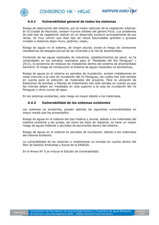 Julio 2012
Actualización del Plan Maestro de Alcantarillado Sanitario y Tratamiento de Aguas Residuales
de Asunción y Área Metropolitana (APM) - EASEGA (Informe Final Preliminar)
Capítulo 4
4-74
4.4.1 Vulnerabilidad general de todos los sistemas
Riesgo de obstrucción del sistema, por el medio radicular de la vegetación arbórea:
En la Ciudad de Asunción, existen muchos árboles del género Ficus. Los problemas
de este tipo de vegetación radican en un desarrollo excesivo principalmente de sus
raíces. Es muy común que éste tipo de raíces fasciculadas grandes y gruesas
invadan a distancia algún muro, jardines, casas,.
Riesgo de aguas en el sistema, de origen pluvial, existe el riesgo de conexiones
clandestinas de desagüe pluvial de las viviendas a la red de alcantarillado.
Contenido de las aguas residuales de industrias, establecimientos de salud, se ha
comprobado en los estudios realizados para el “Modelado del Río Paraguay” /
2011), la existencia de residuos de mataderías dentro del sistema de alcantarillado
Sanitario. El riesgo de introducción al sistema de aguas residuales no domésticas,
Riesgo de aguas en el sistema en periodos de inundación, existen instalaciones en
cotas menores a la cota de inundación del río Paraguay, las cuales han sido tenidas
en cuenta para la selección de materiales del proyecto. Para la ubicación de
Estaciones de bombeo y Plantas de tratamiento han sido tenidas en cuenta ya que
las mismas deben ser instaladas en cota superior a la cota de inundación del río
Paraguay y otros cursos de agua.
En los sistemas existentes, este riesgo es mayor debido a los materiales.
4.4.2 Vulnerabilidad de los sistemas existentes
Los sistemas ya existentes, poseen además las siguientes vulnerabilidades en
mayor escala que los proyectados:
Riesgo de aguas en el sistema del tipo freática y pluvial, debido a los materiales del
sistema existente y las juntas, así como los tipos de registros, se tiene un mayor
riesgo de aguas freáticas y pluviales de escorrentía dentro del sistema.
Riesgo de aguas en el sistema en periodos de inundación, debido a los materiales
del sistema existente.
La vulnerabilidad de los sistemas a implementar es tomada en cuenta dentro del
Plan de Gestión Ambiental y Social de la EASEGA.
En el Anexo N° 5 se incluye el Estudio de Vulnerabilidad.
 