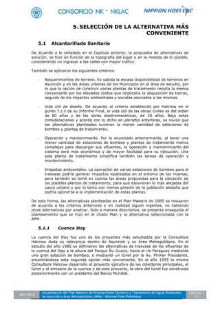 Abril 2012
Actualización del Plan Maestro de Alcantarillado Sanitario y Tratamiento de Aguas Residuales
de Asunción y Área Metropolitana (APM) - Informe Final Preliminar
Capítulo 2
5-1
5. SELECCIÓN DE LA ALTERNATIVA MÁS
CONVENIENTE
5.1 Alcantarillado Sanitario
De acuerdo a lo señalado en el Capítulo anterior, la propuesta de alternativas de
solución, se hizo en función de la topografía del lugar y en la medida de lo posible,
considerando no ingresar a las calles con mayor tráfico.
También se aplicaron los siguientes criterios:
- Requerimientos de terreno. Es sabida la escasa disponibilidad de terrenos en
Asunción y en las áreas urbanas de los Municipios en el área de estudio, por
lo que la opción de construir varias plantas de tratamiento resulta la menos
conveniente por los elevados costos que implicaría la adquisición de tierras,
seguido de los impactos ambientales y sociales asociados a las mismas.
- Vida útil de diseño. De acuerdo al criterio establecido por Halcrow en el
punto 7.c.ii de su Informe Final, la vida útil de las obras civiles es del orden
de 80 años y de las obras electromecánicas, de 20 años. Bajo estas
consideraciones y acorde con lo dicho en párrafos anteriores, se revisó que
las alternativas planteadas tuvieran la menor cantidad de estaciones de
bombeo y plantas de tratamiento.
- Operación y mantenimiento. Por lo enunciado anteriormente, al tener una
menor cantidad de estaciones de bombeo y plantas de tratamiento menos
complejas para descargar sus efluentes, la operación y mantenimiento del
sistema será más económica y de mayor facilidad para su ejecución. Una
sola planta de tratamiento simplifica también las tareas de operación y
mantenimiento.
- Impactos ambientales. La operación de varias estaciones de bombeo para el
trasvase podría generar impactos localizados en el entorno de las mismas,
pero también se tomó en cuenta las áreas propuestas para la ubicación de
las posibles plantas de tratamiento, para que estuvieran lo más alejadas del
casco urbano y por lo tanto con menos presión de la población aledaña que
podría oponerse a la implementación de estas plantas.
De esta forma, las alternativas planteadas en el Plan Maestro de 1985 se revisaron
de acuerdo a los criterios anteriores y en realidad siguen vigentes, no habiendo
otras alternativas por analizar. Solo a manera descriptiva, se presenta enseguida el
planteamiento que se hizo en el citado Plan y la alternativa seleccionada con la
APM.
5.1.1 Cuenca Itay
La cuenca del Itay fue uno de los proyectos más estudiados por la Consultora
Halcrow dada su relevancia dentro de Asunción y su Área Metropolitana. En el
estudio del año 1985 se definieron las alternativas de trasvase de los efluentes de
la cuenca del Itay a la altura del Parque Ñu Guazú, hacia el río Paraguay mediante
una gran estación de bombeo, o mediante un túnel por la Av. Primer Presidente,
encontrándose esta segunda opción más conveniente. En el año 1995 la misma
Consultora Halcrow desarrollo el proyecto ejecutivo de los colectores principales, el
túnel y el emisario de la cuenca y de este proyecto, la obra del túnel fue construida
posteriormente con un préstamo del Banco Mundial.
 