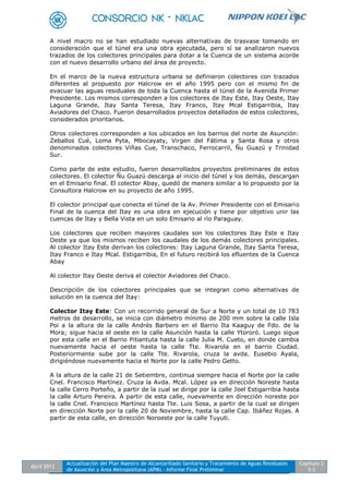 Abril 2012
Actualización del Plan Maestro de Alcantarillado Sanitario y Tratamiento de Aguas Residuales
de Asunción y Área Metropolitana (APM) - Informe Final Preliminar
Capítulo 2
5-2
A nivel macro no se han estudiado nuevas alternativas de trasvase tomando en
consideración que el túnel era una obra ejecutada, pero sí se analizaron nuevos
trazados de los colectores principales para dotar a la Cuenca de un sistema acorde
con el nuevo desarrollo urbano del área de proyecto.
En el marco de la nueva estructura urbana se definieron colectores con trazados
diferentes al propuesto por Halcrow en el año 1995 pero con el mismo fin de
evacuar las aguas residuales de toda la Cuenca hasta el túnel de la Avenida Primer
Presidente. Los mismos corresponden a los colectores de Itay Este, Itay Oeste, Itay
Laguna Grande, Itay Santa Teresa, Itay Franco, Itay Mcal Estigarribia, Itay
Aviadores del Chaco. Fueron desarrollados proyectos detallados de estos colectores,
considerados prioritarios.
Otros colectores corresponden a los ubicados en los barrios del norte de Asunción:
Zeballos Cué, Loma Pyta, Mbocayaty, Virgen del Fátima y Santa Rosa y otros
denominados colectores Viñas Cue, Transchaco, Ferrocarril, Ñu Guazú y Trinidad
Sur.
Como parte de este estudio, fueron desarrollados proyectos preliminares de estos
colectores. El colector Ñu Guazú descarga al inicio del túnel y los demás, descargan
en el Emisario final. El colector Abay, quedó de manera similar a lo propuesto por la
Consultora Halcrow en su proyecto de año 1995.
El colector principal que conecta el túnel de la Av. Primer Presidente con el Emisario
Final de la cuenca del Itay es una obra en ejecución y tiene por objetivo unir las
cuencas de Itay y Bella Vista en un solo Emisario al río Paraguay.
Los colectores que reciben mayores caudales son los colectores Itay Este e Itay
Oeste ya que los mismos reciben los caudales de los demás colectores principales.
Al colector Itay Este derivan los colectores: Itay Laguna Grande, Itay Santa Teresa,
Itay Franco e Itay Mcal. Estigarribia, En el futuro recibirá los efluentes de la Cuenca
Abay
Al colector Itay Oeste deriva el colector Aviadores del Chaco.
Descripción de los colectores principales que se integran como alternativas de
solución en la cuenca del Itay:
Colector Itay Este: Con un recorrido general de Sur a Norte y un total de 10 783
metros de desarrollo, se inicia con diámetro mínimo de 200 mm sobre la calle Isla
Poi a la altura de la calle Andrés Barbero en el Barrio Ita Kaaguy de Fdo. de la
Mora; sigue hacia el oeste en la calle Asunción hasta la calle Ytororó. Luego sigue
por esta calle en el Barrio Pitiantuta hasta la calle Julia M. Cueto, en donde cambia
nuevamente hacia el oeste hasta la calle Tte. Rivarola en el barrio Ciudad.
Posteriormente sube por la calle Tte. Rivarola, cruza la avda. Eusebio Ayala,
dirigiéndose nuevamente hacia el Norte por la calle Pedro Getto.
A la altura de la calle 21 de Setiembre, continua siempre hacia el Norte por la calle
Cnel. Francisco Martínez. Cruza la Avda. Mcal. López ya en dirección Noreste hasta
la calle Cerro Porteño, a partir de la cual se dirige por la calle Joel Estigarribia hasta
la calle Arturo Pereira. A partir de esta calle, nuevamente en dirección noreste por
la calle Cnel. Francisco Martínez hasta Tte. Luis Sosa, a partir de la cual se dirigen
en dirección Norte por la calle 20 de Noviembre, hasta la calle Cap. Ibáñez Rojas. A
partir de esta calle, en dirección Noroeste por la calle Tuyuti.
 