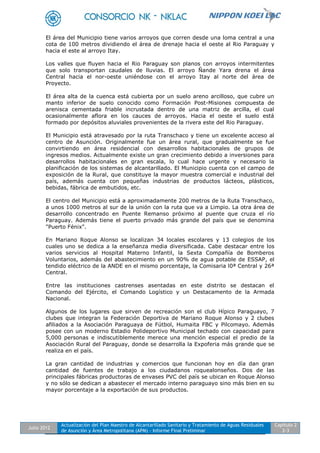 Julio 2012
Actualización del Plan Maestro de Alcantarillado Sanitario y Tratamiento de Aguas Residuales
de Asunción y Área Metropolitana (APM) - Informe Final Preliminar
Capítulo 2
2-3
El área del Municipio tiene varios arroyos que corren desde una loma central a una
cota de 100 metros dividiendo el área de drenaje hacia el oeste al Rio Paraguay y
hacia el este al arroyo Itay.
Los valles que fluyen hacia el Rio Paraguay son planos con arroyos intermitentes
que solo transportan caudales de lluvias. El arroyo Ñande Yara drena el área
Central hacia el nor-oeste uniéndose con el arroyo Itay al norte del área de
Proyecto.
El área alta de la cuenca está cubierta por un suelo areno arcilloso, que cubre un
manto inferior de suelo conocido como Formación Post-Misiones compuesta de
arenisca cementada friable incrustada dentro de una matriz de arcilla, el cual
ocasionalmente aflora en los cauces de arroyos. Hacia el oeste el suelo está
formado por depósitos aluviales provenientes de la rivera este del Rio Paraguay.
El Municipio está atravesado por la ruta Transchaco y tiene un excelente acceso al
centro de Asunción. Originalmente fue un área rural, que gradualmente se fue
convirtiendo en área residencial con desarrollos habitacionales de grupos de
ingresos medios. Actualmente existe un gran crecimiento debido a inversiones para
desarrollos habitacionales en gran escala, lo cual hace urgente y necesario la
planificación de los sistemas de alcantarillado. El Municipio cuenta con el campo de
exposición de la Rural, que constituye la mayor muestra comercial e industrial del
país, además cuenta con pequeñas industrias de productos lácteos, plásticos,
bebidas, fábrica de embutidos, etc.
El centro del Municipio está a aproximadamente 200 metros de la Ruta Transchaco,
a unos 1000 metros al sur de la unión con la ruta que va a Limpio. La otra área de
desarrollo concentrado en Puente Remanso próximo al puente que cruza el río
Paraguay. Además tiene el puerto privado más grande del país que se denomina
"Puerto Fénix".
En Mariano Roque Alonso se localizan 34 locales escolares y 13 colegios de los
cuales uno se dedica a la enseñanza media diversificada. Cabe destacar entre los
varios servicios al Hospital Materno Infantil, la Sexta Compañía de Bomberos
Voluntarios, además del abastecimiento en un 90% de agua potable de ESSAP, el
tendido eléctrico de la ANDE en el mismo porcentaje, la Comisaria l0ª Central y 26ª
Central.
Entre las instituciones castrenses asentadas en este distrito se destacan el
Comando del Ejército, el Comando Logístico y un Destacamento de la Armada
Nacional.
Algunos de los lugares que sirven de recreación son el club Hípico Paraguayo, 7
clubes que integran la Federación Deportiva de Mariano Roque Alonso y 2 clubes
afiliados a la Asociación Paraguaya de Fútbol, Humaita FBC y Pilcomayo. Además
posee con un moderno Estadio Polideportivo Municipal techado con capacidad para
5,000 personas e indiscutiblemente merece una mención especial el predio de la
Asociación Rural del Paraguay, donde se desarrolla la Expoferia más grande que se
realiza en el país.
La gran cantidad de industrias y comercios que funcionan hoy en día dan gran
cantidad de fuentes de trabajo a los ciudadanos roquealonseños. Dos de las
principales fábricas productoras de envases PVC del país se ubican en Roque Alonso
y no sólo se dedican a abastecer el mercado interno paraguayo sino más bien en su
mayor porcentaje a la exportación de sus productos.
 