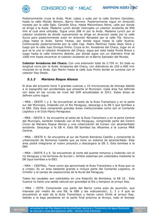 Abril 2012
Actualización del Plan Maestro de Alcantarillado Sanitario y Tratamiento de Aguas Residuales
de Asunción y Área Metropolitana (APM) - Informe Final Preliminar
Capítulo 2
5-4
Posteriormente cruza la Avda. Mcal. López y sube por la calle Soriano González,
hasta la calle Moisés Bertoni, Barrio Herrera. Posteriormente sigue en dirección
noreste por la calle Sgto. Cándido Silva. Hasta Maximiliano Pérez, calle por donde
se dirige a la Avda. Madame Lynch donde intercepta un colector existente de 900
mm el cual será utilizado. Sigue unos 288 m por la Avda. Madame Lynch por el
colector existente de donde nuevamente se dirige en dirección oeste por la calle
Sucre para posteriormente subir en dirección Noroeste por la calle Tte. Escurra.
Llega hasta la Avda. Santa Teresa, por donde sigue hasta la calle Austria.
Continuando posteriormente por la calle Cap. Pedro Martínez hasta Alejo Silva y
luego por la calle Juez Enrique Pinho. Cruza la Av. Aviadores del Chaco, lugar en el
que se le une el colector Aviadores del Chaco, sigue por esta hasta Punta Brava y
luego hasta la calle Victorino Abente, por donde sigue con un diámetro final de
1000 mm hasta encontrar el colector existente en el Barrio Salvador del Mundo.
Colector Aviadores del Chaco: Con una extensión total de 2.759 m. En toda su
longitud corre por la Avda. Aviadores del Chaco, con diámetros de 250 a 600 mm
iniciando en la Avda. San Martin hasta la calle Juez Pinho donde se conecta con el
colector Itay Oeste.
5.1.2 Mariano Roque Alonso
El área del proyecto tiene 3 grandes cuencas y 10 microcuencas de drenaje debido
a la topografía tan accidentada que presenta el Municipio. Cada área fue definida
con base en las curvas de nivel del IGM actualizadas al 2011. Estas áreas se
definen como sigue:
- MRA - OESTE 1 y 2. Se encuentran al oeste de la Ruta Transchaco y en la parte
sur del Municipio, lindando con el Rio Paraguay, descarga a la EB 5 que bombea a
la EB4. Esta área comprende grandes áreas institucionales como son el Comando
Logístico y el Club Hípico Paraguayo.
- MRA - OESTE 3. Se encuentra al oeste de la Ruta Transchaco y en la parte Central
del Municipio, también lindando con el Rio Paraguay, comprende parte del Centro
Cívico de Mariano Roque Alonso y una urbanización de Conavi con alcantarillado
existente. Descarga a la EB 4. Esta EB bombea los efluentes a la cuenca MRA
Central.
- MRA - OESTE 4. Se encuentra al sur de Puente Remanso Castillo y comprende la
urbanización de Remanso Castillo que ya tiene un sistema de alcantarillado. Esta
área podrá integrarse al nuevo proyecto y descargara la EB 3. Esta bombea a la
EB4
- MRA - OESTE 5 y 6. Se encuentran al norte del puente remanso y lindando con el
río Paraguay y los terrenos de Surubi-í. Ambos sistemas son colectados mediante la
EB 2que bombea a la EB3.
- MRA – CENTRAL. Tiene como eje aproximado la Ruta Transchaco y la Ruta que va
a Limpio. Es un área bastante grande e incluye parte del Comando Logístico, el
Cimefor y el campo de exposiciones de la Rural del Paraguay.
Todos los caudales son colectados en una Estación de Bombeos, la EB 10 . Esta
Cuenca no tiene una salida natural por gravedad al Rio y tampoco al arroyo Itay.
- MRA – ESTE- Comprende una parte del Barrio Loma pyta de asunción, que
trasvasa por medio de una EB, la EB6 y las subcuencas1, 2, 3 y 4 que se
encuentran al este de la Ruta Transchaco y tienen como límite al arroyo Itay.
Debido a la baja pendiente en la parte final próxima al Arroyo, todo el drenaje
 