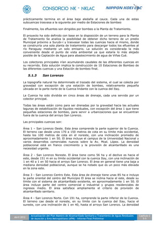 Abril 2012
Actualización del Plan Maestro de Alcantarillado Sanitario y Tratamiento de Aguas Residuales
de Asunción y Área Metropolitana (APM) - Informe Final Preliminar
Capítulo 2
5-5
prácticamente termina en el área baja aledaña al cauce. Cada una de estas
subcuencas trasvasa a la siguiente por medio de Estaciones de bombeo
Finalmente, los efluentes son dirigidos por bombeo a la Planta de Tratamiento.
El proyecto ha sido definido con base en la disposición de un terreno para la Planta
de Tratamiento Se analiza la posibilidad de obtener dicho terreno de un predio
Municipal próximo a Surubi-í y trasvasar todas las cuencas hacia el mismo, donde
se construiría una sola planta de tratamiento para descargar todos los efluentes al
río Paraguay mediante un solo emisario. La solución es considerada la más
conveniente desde el punto de vista ambiental ya que estaría lo más alejado
posible de la Captación de Agua para abastecimiento de agua de Viñas Cué.
Los colectores principales irían acumulando caudales de las diferentes cuencas en
su recorrido. Esta solución implica la construcción de 10 Estaciones de Bombeo de
las diferentes cuencas y una Estación de bombeo final.
5.1.3 San Lorenzo
La topografía natural ha determinado el trazado del sistema, el cual se colecta por
gravedad con excepción de una estación de bombeo, relativamente pequeña
ubicada en la parte norte de la Cuenca lindante con la cuenca del Itay.
La Cuenca ha sido dividida en cinco áreas de drenaje, cada una servida por un
colector principal.
Todas las áreas están como para ser drenadas por la gravedad hacia las actuales
lagunas de estabilización de líquidos residuales, con excepción del área 1 que tiene
pequeñas estaciones de bombeo, para servir a urbanizaciones que se encuentran
fuera de la cuenca del arroyo San Lorenzo.
Las principales cuencas son:
Área 1 – San Lorenzo Oeste. Esta área comprende la parte superior de la Cuenca.
El terreno cae desde unos 170 a 150 metros de cota en su límite más occidental,
hasta los 100 metros de cota en el noreste, con una inclinación promedio de
aproximadamente 1 en 50. El área incluye el campus de la Universidad Nacional y
varios desarrollos comerciales nuevos sobre la Av. Mcal. López. La densidad
poblacional está en franco crecimiento y la provisión de alcantarillado es una
necesidad urgente.
Área 2 - San Lorenzo Noreste. El área tiene como 56 ha y el declive es hacia el
este, desde 151 m en su límite occidental con la cuenca Itay, con una inclinación de
1 en 40 a 1 en 50 hacia el arroyo San Lorenzo. El área en general tiene una baja a
mediana densidad poblacional, aunque se ha notado que es un poco más elevada
en la zona este.
Área 3 - San Lorenzo Centro Este. Esta área de drenaje tiene unas 85 ha e incluye
la parte oriental del centro del Municipio El área se inclina hacia el este, desde su
límite con el sistema de alcantarillado existente, en aproximadamente 1 en 50. El
área incluye parte del centro comercial e industrial y grupos residenciales de
ingresos medio. El área satisface ampliamente el criterio de provisión de
alcantarillado sanitario.
Área 4 - San Lorenzo Norte. Con 191 ha, comprende la parte inferior de la Cuenca.
El terreno cae desde el noreste, en su límite con la cuenca del Itay, hacia el
sureste, con una inclinación de 1 en 40, hasta el arroyo San Lorenzo. La densidad
 
