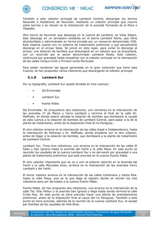 Abril 2012
Actualización del Plan Maestro de Alcantarillado Sanitario y Tratamiento de Aguas Residuales
de Asunción y Área Metropolitana (APM) - Informe Final Preliminar
Capítulo 2
5-8
También a este colector principal de Lambaré Central, descargan los barrios
Nazareth e Hipódromo de Asunción, mediante un colector principal que recorre
estos barrios y se reúnen en la intersección de la avenida Fernando de la Mora e
Ybapobo.
Otro barrio de Asunción que descarga en la cuenca de Lambaré, es Vista Alegre,
éste descarga en un aliviadero existente en el barrio Lambaré Norte, que tiene
alcantarillado y administrado en forma privada por un consorcio denominado COS.
Este sistema cuenta con un sistema de tratamiento preliminar y que actualmente
descarga en el arroyo Sosa. Se prevé en este lugar, para evitar la descarga al
arroyo, una estación de bombeo que descargará en un colector que se proyectará,
con un recorrido por el sector denominado Lambaré Oeste. Este colector,
continuará por gravedad hasta empalmar con el colector principal en la intersección
de las calles Corpus Cristi y Primera Junta Municipal.
Para poder recolectar las aguas generadas en la gran extensión que tiene esta
Cuenca, se han propuesto varios colectores que descargarán al colector principal.
5.1.8 Lambaré Sur
Por su topografía, Lambaré Sur quedó dividida en tres cuencas:
- • Itá Enramada
- • Lambaré Sur
- • Puerto Pabla
Itá Enramada. Se propusieron dos colectores, uno comienza en la intersección de
las avenidas 1º de Marzo y Cerro Lambaré y termina al final de la calle Dr.
Maffiodo, en donde estará ubicada la estación de bombeo que bombeará el caudal
de esta cuenca a la estación de bombeo de Lambaré Central, para pasar a la de la
planta de tratamiento, antes de la disposición final al río Paraguay.
El otro colector arranca en la intersección de las calles Itapé e Independencia, hasta
la intersección de Hohenau y Dr. Maffiodo, donde empalma con el otro colector,
antes de llegar a la estación de bombeo, que bombeará a la planta de tratamiento
de Lambaré Central.
Lambaré Sur. Tiene tres colectores, uno arranca en la intersección de las calles El
Salto y San Ignacio hasta la avenida del Yacht y la calle Maya. En este punto se
reunirán los caudales de la cuenca Lambaré Sur y se derivarán por gravedad a una
planta de tratamiento preliminar que está prevista en la cuenca Puerto Pabla.
El otro colector importante que se va a unir al anterior descrito en la Avenida del
Yacht y la calle Mercedes Grau, arranca en la intersección de las avenidas Cerro
Lambaré y del Yacht.
El tercer colector arranca en la intersección de las calles Centenario y Santa Rita,
hasta la calle Maya, que es la que llega al registro donde se reúnen los tres
colectores para ser derivados a la cuenca Puerto Pabla.
Puerto Pabla. Se han propuesto dos colectores, uno arranca en la intersección de la
calle Tte. Díaz Pefaur y la avenida San Ignacio y llega hasta donde termina la calle
Cristo Rey. En este punto se tiene previsto hacer una planta de pretratamiento
preliminar, antes de la disposición final al cauce del río Paraguay. También a este
punto se tiene prevista, además de la reunión de la cuenca Lambaré Sur, el caudal
por bombeo de los caudales de Villa Elisa.
 