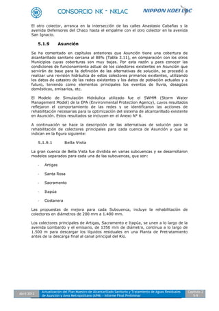 Abril 2012
Actualización del Plan Maestro de Alcantarillado Sanitario y Tratamiento de Aguas Residuales
de Asunción y Área Metropolitana (APM) - Informe Final Preliminar
Capítulo 2
5-9
El otro colector, arranca en la intersección de las calles Anastasio Cabañas y la
avenida Defensores del Chaco hasta el empalme con el otro colector en la avenida
San Ignacio.
5.1.9 Asunción
Se ha comentado en capítulos anteriores que Asunción tiene una cobertura de
alcantarillado sanitario cercana al 88% (Tabla 3.11), en comparación con los otros
Municipios cuyas coberturas son muy bajas. Por esta razón y para conocer las
condiciones de funcionamiento actual de los colectores existentes en Asunción que
servirán de base para la definición de las alternativas de solución, se procedió a
realizar una revisión hidráulica de estos colectores primarios existentes, utilizando
los datos de catastro de las redes existentes y los datos de población actuales y a
futuro, teniendo como elementos principales los eventos de lluvia, desagües
domésticos, emisarios, etc.
El Modelo de Simulación Hidráulica utilizado fue el SWMM (Storm Water
Management Model) de la EPA (Environmental Protection Agency), cuyos resultados
reflejaron el comportamiento de las redes y se identificaron las acciones de
rehabilitación necesarias para la optimización del sistema de alcantarillado existente
en Asunción. Estos resultados se incluyen en el Anexo N° 6.
A continuación se hace la descripción de las alternativas de solución para la
rehabilitación de colectores principales para cada cuenca de Asunción y que se
indican en la figura siguiente:
5.1.9.1 Bella Vista
La gran cuenca de Bella Vista fue dividida en varias subcuencas y se desarrollaron
modelos separados para cada una de las subcuencas, que son:
- Artigas
- Santa Rosa
- Sacramento
- Itapúa
- Costanera
Las propuestas de mejora para cada Subcuenca, incluye la rehabilitación de
colectores en diámetros de 200 mm a 1.400 mm.
Los colectores principales de Artigas, Sacramento e Itapúa, se unen a lo largo de la
avenida Lombardo y el emisario, de 1350 mm de diámetro, continua a lo largo de
1.500 m para descargar los líquidos residuales en una Planta de Pretratamiento
antes de la descarga final al canal principal del Río.
 
