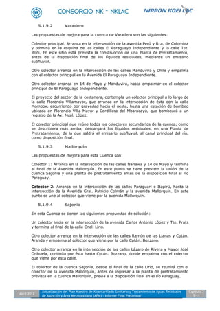 Abril 2012
Actualización del Plan Maestro de Alcantarillado Sanitario y Tratamiento de Aguas Residuales
de Asunción y Área Metropolitana (APM) - Informe Final Preliminar
Capítulo 2
5-11
5.1.9.2 Varadero
Las propuestas de mejora para la cuenca de Varadero son las siguientes:
Colector principal. Arranca en la intersección de la avenida Perú y Rca. de Colombia
y termina en la esquina de las calles El Paraguayo Independiente y la calle Tte.
Rodi. En este sitio está prevista la construcción de una Planta de Pretratamiento,
antes de la disposición final de los líquidos residuales, mediante un emisario
subfluvial.
Otro colector arranca en la intersección de las calles Manduvirá y Chile y empalma
con el colector principal en la Avenida El Paraguayo Independiente.
Otro colector arranca en 14 de Mayo y Manduvirá, hasta empalmar en el colector
principal de El Paraguayo Independiente.
El proyecto del sector de la costanera, contempla un colector principal a lo largo de
la calle Florencio Villamayor, que arranca en la intersección de ésta con la calle
Mompox, escurriendo por gravedad hacia el oeste, hasta una estación de bombeo
ubicada en Florencio Villa Mayor y Cordillera del Mbaracayú, que bombeará a un
registro de la Av. Mcal. López.
El colector principal que reúne todos los colectores secundarios de la cuenca, como
se describiera más arriba, descargará los líquidos residuales, en una Planta de
Pretratamiento, de la que saldrá el emisario subfluvial, al canal principal del río,
como disposición final.
5.1.9.3 Mallorquín
Las propuestas de mejora para esta Cuenca son:
Colector 1: Arranca en la intersección de las calles Nanawa y 14 de Mayo y termina
al final de la Avenida Mallorquín. En este punto se tiene previsto la unión de la
cuenca Sajonia y una planta de pretratamiento antes de la disposición final al río
Paraguay.
Colector 2: Arranca en la intersección de las calles Paraguarí e Itapirú, hasta la
intersección de la Avenida Gral. Patricio Colmán y la avenida Mallorquín. En este
punto se une al colector que viene por la avenida Mallorquín.
5.1.9.4 Sajonia
En esta Cuenca se tienen las siguientes propuestas de solución:
Un colector inicia en la intersección de la avenida Carlos Antonio López y Tte. Prats
y termina al final de la calle Cnel. Lirio.
Otro colector arranca en la intersección de las calles Ramón de las Llanas y Cptán.
Aranda y empalma al colector que viene por la calle Cptán. Bozzano.
Otro colector arranca en la intersección de las calles Lázaro de Rivera y Mayor José
Orihuela, continúa por ésta hasta Cptán. Bozzano, donde empalma con el colector
que viene por esta calle.
El colector de la cuenca Sajonia, desde el final de la calle Lirio, se reunirá con el
colector de la avenida Mallorquín, antes de ingresar a la planta de pretratamiento
prevista en la cuenca Mallorquín, previa a la disposición final en el río Paraguay.
 