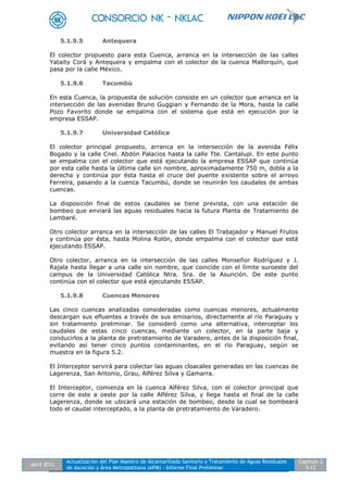 Abril 2012
Actualización del Plan Maestro de Alcantarillado Sanitario y Tratamiento de Aguas Residuales
de Asunción y Área Metropolitana (APM) - Informe Final Preliminar
Capítulo 2
5-12
5.1.9.5 Antequera
El colector propuesto para esta Cuenca, arranca en la intersección de las calles
Yataity Corá y Antequera y empalma con el colector de la cuenca Mallorquín, que
pasa por la calle México.
5.1.9.6 Tacumbú
En esta Cuenca, la propuesta de solución consiste en un colector que arranca en la
intersección de las avenidas Bruno Guggiari y Fernando de la Mora, hasta la calle
Pozo Favorito donde se empalma con el sistema que está en ejecución por la
empresa ESSAP.
5.1.9.7 Universidad Católica
El colector principal propuesto, arranca en la intersección de la avenida Félix
Bogado y la calle Cnel. Abdón Palacios hasta la calle Tte. Cantalupi. En este punto
se empalma con el colector que está ejecutando la empresa ESSAP que continúa
por esta calle hasta la última calle sin nombre, aproximadamente 750 m, dobla a la
derecha y continúa por ésta hasta el cruce del puente existente sobre el arroyo
Ferreira, pasando a la cuenca Tacumbú, donde se reunirán los caudales de ambas
cuencas.
La disposición final de estos caudales se tiene prevista, con una estación de
bombeo que enviará las aguas residuales hacia la futura Planta de Tratamiento de
Lambaré.
Otro colector arranca en la intersección de las calles El Trabajador y Manuel Frutos
y continúa por ésta, hasta Molina Rolón, donde empalma con el colector que está
ejecutando ESSAP.
Otro colector, arranca en la intersección de las calles Monseñor Rodríguez y J.
Rajala hasta llegar a una calle sin nombre, que coincide con el límite suroeste del
campus de la Universidad Católica Ntra. Sra. de la Asunción. De este punto
continúa con el colector que está ejecutando ESSAP.
5.1.9.8 Cuencas Menores
Las cinco cuencas analizadas consideradas como cuencas menores, actualmente
descargan sus efluentes a través de sus emisarios, directamente al río Paraguay y
sin tratamiento preliminar. Se consideró como una alternativa, interceptar los
caudales de estas cinco cuencas, mediante un colector, en la parte baja y
conducirlos a la planta de pretratamiento de Varadero, antes de la disposición final,
evitando así tener cinco puntos contaminantes, en el río Paraguay, según se
muestra en la figura 5.2.
El Interceptor servirá para colectar las aguas cloacales generadas en las cuencas de
Lagerenza, San Antonio, Grau, Alférez Silva y Gamarra.
El Interceptor, comienza en la cuenca Alférez Silva, con el colector principal que
corre de este a oeste por la calle Alférez Silva, y llega hasta el final de la calle
Lagerenza, donde se ubicará una estación de bombeo, desde la cual se bombeará
todo el caudal interceptado, a la planta de pretratamiento de Varadero.
 
