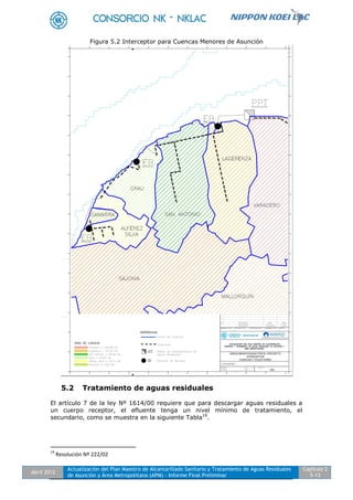 Abril 2012
Actualización del Plan Maestro de Alcantarillado Sanitario y Tratamiento de Aguas Residuales
de Asunción y Área Metropolitana (APM) - Informe Final Preliminar
Capítulo 2
5-13
Figura 5.2 Interceptor para Cuencas Menores de Asunción
5.2 Tratamiento de aguas residuales
El artículo 7 de la ley Nº 1614/00 requiere que para descargar aguas residuales a
un cuerpo receptor, el efluente tenga un nivel mínimo de tratamiento, el
secundario, como se muestra en la siguiente Tabla19
.
19
Resolución Nº 222/02
 
