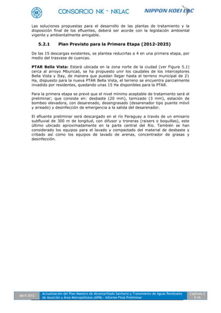 Abril 2012
Actualización del Plan Maestro de Alcantarillado Sanitario y Tratamiento de Aguas Residuales
de Asunción y Área Metropolitana (APM) - Informe Final Preliminar
Capítulo 2
5-16
Las soluciones propuestas para el desarrollo de las plantas de tratamiento y la
disposición final de los efluentes, deberá ser acorde con la legislación ambiental
vigente y ambientalmente amigable.
5.2.1 Plan Previsto para la Primera Etapa (2012-2025)
De las 15 descargas existentes, se plantea reducirlas a 4 en una primera etapa, por
medio del trasvase de cuencas.
PTAR Bella Vista: Estará ubicada en la zona norte de la ciudad (ver Figura 5.1)
cerca al arroyo Mburicaó, se ha propuesto unir los caudales de los interceptores
Bella Vista y Itay, de manera que puedan llegar hasta el terreno municipal de 21
Ha, dispuesto para la nueva PTAR Bella Vista, el terreno se encuentra parcialmente
invadido por residentes, quedando unas 15 Ha disponibles para la PTAR.
Para la primera etapa se prevé que el nivel mínimo aceptable de tratamiento será el
preliminar; que consiste en: desbaste (20 mm), tamizado (3 mm), estación de
bombeo elevadora, con desarenado, desengrasado (desarenador tipo puente móvil
y aireado) y desinfección de emergencia a la salida del desarenador.
El efluente preliminar será descargado en el río Paraguay a través de un emisario
subfluvial de 300 m de longitud, con difusor y troneras (raisers o boquillas), este
último ubicado aproximadamente en la parte central del Río. También se han
considerado los equipos para el lavado y compactado del material de desbaste y
cribado así como los equipos de lavado de arenas, concentrador de grasas y
desinfección.
 