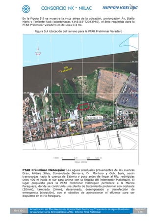Abril 2012
Actualización del Plan Maestro de Alcantarillado Sanitario y Tratamiento de Aguas Residuales
de Asunción y Área Metropolitana (APM) - Informe Final Preliminar
Capítulo 2
5-18
En la Figura 5.9 se muestra la vista aérea de la ubicación, prolongación Av. Stella
Maris y Teniente Rodi (coordenadas 434511E-7204394S), el área requerida para la
PTAR Preliminar Varadero es de unas 0.4 Ha.
Figura 5.4 Ubicación del terreno para la PTAR Preliminar Varadero
PTAR Preliminar Mallorquín: Las aguas residuales provenientes de las cuencas
Grau, Alférez Silva, Comandante Gamarra, Dr. Montero y Gob. Irala, serán
trasvasadas hacia la cuenca de Sajonia y poco antes de llegar al Río, redirigidas
unos 400 m hacia el sur para unirse con la llegada del interceptor Mallorquín. El
lugar propuesto para la PTAR Preliminar Mallorquín pertenece a la Marina
Paraguaya, donde se construiría una planta de tratamiento preliminar con desbaste
(20mm), tamizado (3mm), desarenado, desengrasado y desinfección de
emergencia (cloración), con el objetivo de acondicionar el efluente para ser
dispuesto en el río Paraguay.
 