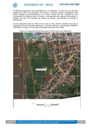 Abril 2012
Actualización del Plan Maestro de Alcantarillado Sanitario y Tratamiento de Aguas Residuales
de Asunción y Área Metropolitana (APM) - Informe Final Preliminar
Capítulo 2
5-19
El efluente preliminar será descargado al río Paraguay a través de un emisario
subfluvial de 300 m de longitud, con difusor y troneras (raisers o boquillas), este
último ubicado aproximadamente en la parte central del Río. También se han
considerado los equipos para el lavado y compactado del material de desbaste y
cribado así como los equipos de lavado de arenas, concentrador de grasas y
desinfección.
El área requerida para la PTAR es de unas 0.4 Ha, terreno ubicado cerca de la
intersección de las avenidas Mallorquín y Coronel Caminos, coordenadas 432845E-
7201488S, la Figura 5.10 muestra la posible ubicación de la PTAR.
Figura 5.5 Ubicación del terreno para la PTAR Preliminar Mallorquín
 