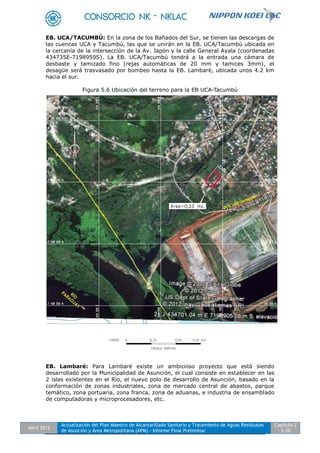 Abril 2012
Actualización del Plan Maestro de Alcantarillado Sanitario y Tratamiento de Aguas Residuales
de Asunción y Área Metropolitana (APM) - Informe Final Preliminar
Capítulo 2
5-20
EB. UCA/TACUMBÚ: En la zona de los Bañados del Sur, se tienen las descargas de
las cuencas UCA y Tacumbú, las que se unirán en la EB. UCA/Tacumbú ubicada en
la cercanía de la intersección de la Av. Japón y la calle General Ayala (coordenadas
434735E-7198959S). La EB. UCA/Tacumbú tendrá a la entrada una cámara de
desbaste y tamizado fino (rejas automáticas de 20 mm y tamices 3mm), el
desagüe será trasvasado por bombeo hasta la EB. Lambaré, ubicada unos 4.2 km
hacia el sur.
Figura 5.6 Ubicación del terreno para la EB UCA-Tacumbú
EB. Lambaré: Para Lambaré existe un ambicioso proyecto que está siendo
desarrollado por la Municipalidad de Asunción, el cual consiste en establecer en las
2 islas existentes en el Río, el nuevo polo de desarrollo de Asunción, basado en la
conformación de zonas industriales, zona de mercado central de abastos, parque
temático, zona portuaria, zona franca, zona de aduanas, e industria de ensamblado
de computadoras y microprocesadores, etc.
 