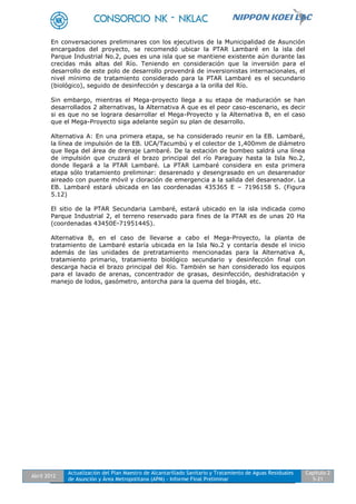 Abril 2012
Actualización del Plan Maestro de Alcantarillado Sanitario y Tratamiento de Aguas Residuales
de Asunción y Área Metropolitana (APM) - Informe Final Preliminar
Capítulo 2
5-21
En conversaciones preliminares con los ejecutivos de la Municipalidad de Asunción
encargados del proyecto, se recomendó ubicar la PTAR Lambaré en la isla del
Parque Industrial No.2, pues es una isla que se mantiene existente aún durante las
crecidas más altas del Río. Teniendo en consideración que la inversión para el
desarrollo de este polo de desarrollo provendrá de inversionistas internacionales, el
nivel mínimo de tratamiento considerado para la PTAR Lambaré es el secundario
(biológico), seguido de desinfección y descarga a la orilla del Río.
Sin embargo, mientras el Mega-proyecto llega a su etapa de maduración se han
desarrollados 2 alternativas, la Alternativa A que es el peor caso-escenario, es decir
si es que no se lograra desarrollar el Mega-Proyecto y la Alternativa B, en el caso
que el Mega-Proyecto siga adelante según su plan de desarrollo.
Alternativa A: En una primera etapa, se ha considerado reunir en la EB. Lambaré,
la línea de impulsión de la EB. UCA/Tacumbú y el colector de 1,400mm de diámetro
que llega del área de drenaje Lambaré. De la estación de bombeo saldrá una línea
de impulsión que cruzará el brazo principal del río Paraguay hasta la Isla No.2,
donde llegará a la PTAR Lambaré. La PTAR Lambaré considera en esta primera
etapa sólo tratamiento preliminar: desarenado y desengrasado en un desarenador
aireado con puente móvil y cloración de emergencia a la salida del desarenador. La
EB. Lambaré estará ubicada en las coordenadas 435365 E – 7196158 S. (Figura
5.12)
El sitio de la PTAR Secundaria Lambaré, estará ubicado en la isla indicada como
Parque Industrial 2, el terreno reservado para fines de la PTAR es de unas 20 Ha
(coordenadas 43450E-7195144S).
Alternativa B, en el caso de llevarse a cabo el Mega-Proyecto, la planta de
tratamiento de Lambaré estaría ubicada en la Isla No.2 y contaría desde el inicio
además de las unidades de pretratamiento mencionadas para la Alternativa A,
tratamiento primario, tratamiento biológico secundario y desinfección final con
descarga hacia el brazo principal del Río. También se han considerado los equipos
para el lavado de arenas, concentrador de grasas, desinfección, deshidratación y
manejo de lodos, gasómetro, antorcha para la quema del biogás, etc.
 