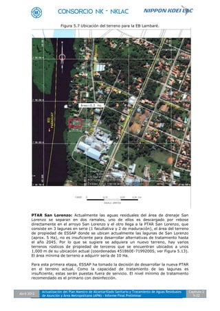 Abril 2012
Actualización del Plan Maestro de Alcantarillado Sanitario y Tratamiento de Aguas Residuales
de Asunción y Área Metropolitana (APM) - Informe Final Preliminar
Capítulo 2
5-22
Figura 5.7 Ubicación del terreno para la EB Lambaré.
PTAR San Lorenzo: Actualmente las aguas residuales del área de drenaje San
Lorenzo se separan en dos ramales, uno de ellos es descargado por rebose
directamente en el arroyo San Lorenzo y el otro llega a la PTAR San Lorenzo, que
consiste en 3 lagunas en serie (1 facultativa y 2 de maduración), el área del terreno
de propiedad de ESSAP donde se ubican actualmente las lagunas de San Lorenzo
(aprox. 5 Ha), no es insuficiente para desarrollar alternativas de tratamiento hasta
el año 2045. Por lo que se sugiere se adquiera un nuevo terreno, hay varios
terrenos rústicos de propiedad de terceros que se encuentran ubicados a unos
1,000 m de su ubicación actual (coordenadas 451860E-7199200S, ver Figura 5.13).
El área mínima de terreno a adquirir sería de 10 Ha.
Para esta primera etapa, ESSAP ha tomado la decisión de desarrollar la nueva PTAR
en el terreno actual. Como la capacidad de tratamiento de las lagunas es
insuficiente, estas serán puestas fuera de servicio. El nivel mínimo de tratamiento
recomendado es el primario con desinfección.
 