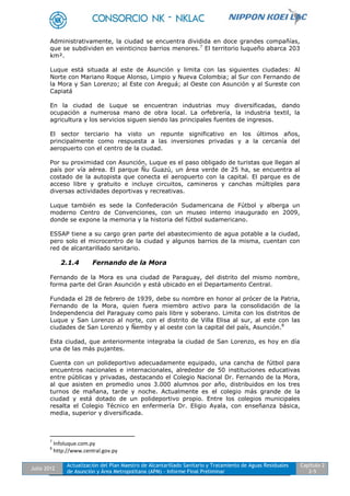 Julio 2012
Actualización del Plan Maestro de Alcantarillado Sanitario y Tratamiento de Aguas Residuales
de Asunción y Área Metropolitana (APM) - Informe Final Preliminar
Capítulo 2
2-5
Administrativamente, la ciudad se encuentra dividida en doce grandes compañías,
que se subdividen en veinticinco barrios menores.7
El territorio luqueño abarca 203
km².
Luque está situada al este de Asunción y limita con las siguientes ciudades: Al
Norte con Mariano Roque Alonso, Limpio y Nueva Colombia; al Sur con Fernando de
la Mora y San Lorenzo; al Este con Areguá; al Oeste con Asunción y al Sureste con
Capiatá
En la ciudad de Luque se encuentran industrias muy diversificadas, dando
ocupación a numerosa mano de obra local. La orfebrería, la industria textil, la
agricultura y los servicios siguen siendo las principales fuentes de ingresos.
El sector terciario ha visto un repunte significativo en los últimos años,
principalmente como respuesta a las inversiones privadas y a la cercanía del
aeropuerto con el centro de la ciudad.
Por su proximidad con Asunción, Luque es el paso obligado de turistas que llegan al
país por vía aérea. El parque Ñu Guazú, un área verde de 25 ha, se encuentra al
costado de la autopista que conecta el aeropuerto con la capital. El parque es de
acceso libre y gratuito e incluye circuitos, camineros y canchas múltiples para
diversas actividades deportivas y recreativas.
Luque también es sede la Confederación Sudamericana de Fútbol y alberga un
moderno Centro de Convenciones, con un museo interno inaugurado en 2009,
donde se expone la memoria y la historia del fútbol sudamericano.
ESSAP tiene a su cargo gran parte del abastecimiento de agua potable a la ciudad,
pero solo el microcentro de la ciudad y algunos barrios de la misma, cuentan con
red de alcantarillado sanitario.
2.1.4 Fernando de la Mora
Fernando de la Mora es una ciudad de Paraguay, del distrito del mismo nombre,
forma parte del Gran Asunción y está ubicado en el Departamento Central.
Fundada el 28 de febrero de 1939, debe su nombre en honor al prócer de la Patria,
Fernando de la Mora, quien fuera miembro activo para la consolidación de la
Independencia del Paraguay como país libre y soberano. Limita con los distritos de
Luque y San Lorenzo al norte, con el distrito de Villa Elisa al sur, al este con las
ciudades de San Lorenzo y Ñemby y al oeste con la capital del país, Asunción.8
Esta ciudad, que anteriormente integraba la ciudad de San Lorenzo, es hoy en día
una de las más pujantes.
Cuenta con un polideportivo adecuadamente equipado, una cancha de fútbol para
encuentros nacionales e internacionales, alrededor de 50 instituciones educativas
entre públicas y privadas, destacando el Colegio Nacional Dr. Fernando de la Mora,
al que asisten en promedio unos 3.000 alumnos por año, distribuidos en los tres
turnos de mañana, tarde y noche. Actualmente es el colegio más grande de la
ciudad y está dotado de un polideportivo propio. Entre los colegios municipales
resalta el Colegio Técnico en enfermería Dr. Eligio Ayala, con enseñanza básica,
media, superior y diversificada.
7
Infoluque.com.py
8
http://www.central.gov.py
 