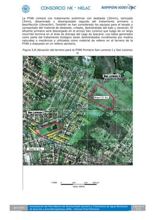 Abril 2012
Actualización del Plan Maestro de Alcantarillado Sanitario y Tratamiento de Aguas Residuales
de Asunción y Área Metropolitana (APM) - Informe Final Preliminar
Capítulo 2
5-23
La PTAR contará con tratamiento preliminar con desbaste (20mm), tamizado
(3mm), desarenado y desengrasado seguido del tratamiento primario y
desinfección (cloración). También se han considerado los equipos para el lavado y
compactado del material de desbaste, cribado, deshidratado del lodo y cloración. El
efluente primario será descargado en el arroyo San Lorenzo que luego de un largo
recorrido termina en el área de drenaje del Lago de Ipacarai. Los lodos generados
como parte del tratamiento biológico serán deshidratados inicialmente por medios
naturales o mecánicos y utilizados como material de relleno en el terreno de la
PTAR o dispuesto en un relleno sanitario.
Figura 5.8 Ubicación del terreno para la PTAR Primario San Lorenzo I y San Lorenzo
II
 